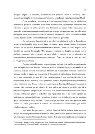 34
(relações empresa e mercado), inter-institucional (relações mídia e políticos), intra-
institucional (relações profissionais e proprietários) e na audiência (relações mídia e público).
Como a produção e disseminação de mensagens políticas ocorrem em subsistemas
econômicos, políticos e culturais existe uma inclinação das organizações midiáticas para
selecionar e promover certas questões em detrimento de outras. Estes mecanismos de
supressão ou destaque para determinado ponto-de-vista ou interesse, por mais que não sejam
deliberados, estão imersos em um fluxo de influência mútua entre a mídia e outras instituições
sociais. Algumas aceitas como um fenômeno mais natural do que outras.
Em síntese, esta ligação tende a reproduzir as relações de poder e dependências
recíprocas estabelecidas entre os dois lados do sistema. Neste sentido, o olhar dos autores
encontra um nexo com a dimensão econômica do Sistema Central de Mídia proposta deste
trabalho na seguinte formulação: “Nós podemos examinar as ligações da mídia com o
ambiente econômico via a estrutura de propriedade e controle e via as dinâmicas de
abastecimento e demanda em um mercado comercial”.18
Consideram também que a concorrência no mercado pela audiência massiva pode
levar as organizações do Sistema Central de Mídia a minarem aspirações democráticas da
sociedade. Fariam isso em dois sentidos. Primeiro, ao padronizarem formatos e conteúdos
tentando emular o sucesso do concorrente. O fenômeno da tabloidização dos jornais norte-
americanos nas décadas de 80 e 90, citam os dois autores, é uma manifestação clara desta
possibilidade. A onda de reality shows que tomou conta da programação televisiva em vários
países há mais de uma década poderia ser outro exemplo. Em segundo lugar, reproduzindo a
estrutura dos sistemas sociais dentro de uma ordem de status e prestígio que dá a
determinadas pessoas e organizações um acesso livre e um tratamento quase reverencial nas
notícias. Instituições, grupos e indivíduos que representam menos os valores centrais da
sociedade, ou valores dissidentes e marginais, tendem a ser tratados com certas restrições
pelos valores-notícia dos jornalistas. Perspectiva que encontra lastro nas pesquisas sobre
seleção de fontes jornalísticas e critérios de noticiabilidade desenvolvidas por vários
estudiosos do news making.
(BLUMLER; GUREVITCH, 1995,
p. 101, grifos dos autores)
Indo além dos precursores, Hallin e Mancini (2006) também apresentam um
modelo de análise para comparar sistemas de mídia, identificando padrões característicos de
relacionamento entre sistemas semelhantes. Depois de estudar os mercados de comunicação e
18
No original: “We can examine media linkages to the economic environment via the structure of ownership and
control and via the dynamics of supply and demand in a commercial marketplace.”
 
