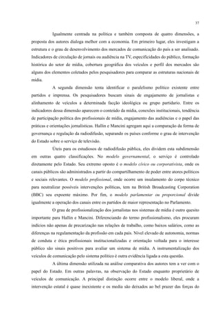 37
Igualmente centrada na política e também composta de quatro dimensões, a
proposta dos autores dialoga melhor com a economia. Em primeiro lugar, eles investigam a
estrutura e o grau de desenvolvimento dos mercados de comunicação do país a ser analisado.
Indicadores de circulação de jornais ou audiência na TV, especificidades do público, formação
histórica do setor de mídia, cobertura geográfica dos veículos e perfil dos mercados são
alguns dos elementos coletados pelos pesquisadores para comparar as estruturas nacionais de
mídia.
A segunda dimensão tenta identificar o paralelismo político existente entre
partidos e imprensa. Os pesquisadores buscam sinais de engajamento de jornalistas e
alinhamento de veículos a determinada facção ideológica ou grupo partidario. Entre os
indicadores dessa dimensão aparecem o conteúdo da mídia, conexões institucionais, tendência
de participação política dos profissionais de mídia, engajamento das audiências e o papel das
práticas e orientações jornalísticas. Hallin e Mancini agregam aqui a comparação da forma de
governança e regulação da radiodifusão, separando os países conforme o grau de intervenção
do Estado sobre o serviço de televisão.
Úteis para os estudiosos de radiodifusão pública, eles dividem esta subdimensão
em outras quatro classificações. No modelo governamental, o serviço é controlado
diretamente pelo Estado. Seu extremo oposto é o modelo cívico ou corporativista, onde os
canais públicos são administrados a partir do compartilhamento de poder entre atores políticos
e sociais relevantes. O modelo profissional, onde ocorre um insulamento do corpo técnico
para neutralizar possíveis intervenções políticas, tem na British Broadcasting Corporation
(BBC) seu expoente máximo. Por fim, o modelo parlamentar ou proporcional divide
igualmente a operação dos canais entre os partidos de maior representação no Parlamento.
O grau de profissionalização dos jornalistas nos sistemas de mídia é outro quesito
importante para Hallin e Mancini. Diferenciando do termo profissionalismo, eles procuram
indícios não apenas de precarização nas relações de trabalho, como baixos salários, como as
diferenças na regulamentação da profissão em cada país. Nível elevado de autonomia, normas
de conduta e ética profissionais institucionalizadas e orientação voltada para o interesse
público são sinais positivos para avaliar um sistema de mídia. A instrumentalização dos
veículos de comunicação pelo sistema político é outra evidência ligada a esta questão.
A última dimensão utilizada na análise comparativa dos autores tem a ver com o
papel do Estado. Em outras palavras, na observação do Estado enquanto proprietário de
veículos de comunicação. A principal distinção ocorre entre o modelo liberal, onde a
intervenção estatal é quase inexistente e os media são deixados ao bel prazer das forças do
 