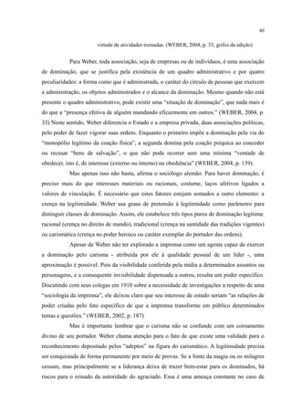 40
virtude de atividades treinadas. (WEBER, 2004, p. 33, grifos da edição)
Para Weber, toda associação, seja de empresas ou de indivíduos, é uma associação
de dominação, que se justifica pela existência de um quadro administrativo e por quatro
peculiaridades: a forma como que é administrada, o caráter do círculo de pessoas que exercem
a administração, os objetos administrados e o alcance da dominação. Mesmo quando não está
presente o quadro administrativo, pode existir uma “situação de dominação”, que nada mais é
do que a “presença efetiva de alguém mandando eficazmente em outros.” (WEBER, 2004, p.
33) Neste sentido, Weber diferencia o Estado e a empresa privada, duas associações políticas,
pelo poder de fazer vigorar suas ordens. Enquanto o primeiro impõe a dominação pela via do
“monopólio legítimo da coação física”, a segunda domina pela coação psíquica ao conceder
ou recusar “bens de salvação”, o que não pode ocorrer sem uma mínima “vontade de
obedecer, isto é, de interesse (externo ou interno) na obediência” (WEBER, 2004, p. 139).
Mas apenas isso não basta, afirma o sociólogo alemão. Para haver dominação, é
preciso mais do que interesses materiais ou racionais, costume, laços afetivos ligados a
valores de vinculação. É necessário que estes fatores estejam somados a outro elemento: a
crença na legitimidade. Weber usa graus de pretensão à legitimidade como parâmetro para
distinguir classes de dominação. Assim, ele estabelece três tipos puros de dominação legítima:
racional (crença no direito de mando), tradicional (crença na santidade das tradições vigentes)
ou carismática (crença no poder heroico ou caráter exemplar do portador das ordens).
Apesar de Weber não ter explorado a imprensa como um agente capaz de exercer
a dominação pelo carisma - atribuída por ele à qualidade pessoal de um líder -, uma
aproximação é possível. Pois da visibilidade conferida pela mídia a determinados assuntos ou
personagens, e a consequente invisibilidade dispensada a outros, resulta um poder específico.
Discutindo com seus colegas em 1910 sobre a necessidade de investigações a respeito de uma
“sociologia da imprensa”, ele deixou claro que seu interesse de estudo seriam “as relações de
poder criadas pelo fato específico de que a imprensa transforme em público determinados
temas e questões.” (WEBER, 2002, p. 187)
Mas é importante lembrar que o carisma não se confunde com um coroamento
divino de seu portador. Weber chama atenção para o fato de que existe uma validade para o
reconhecimento depositado pelos “adeptos” na figura do carismático. A legitimidade precisa
ser conquistada de forma permanente por meio de provas. Se a fonte da magia ou os milagres
cessam, mas principalmente se a liderança deixa de trazer bem-estar para os dominados, há
riscos para o reinado da autoridade do agraciado. Essa é uma ameaça constante no caso de
 