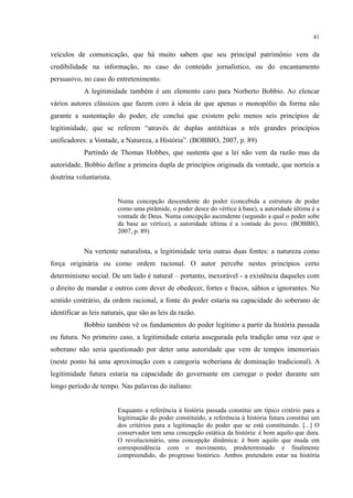 41
veículos de comunicação, que há muito sabem que seu principal patrimônio vem da
credibilidade na informação, no caso do conteúdo jornalístico, ou do encantamento
persuasivo, no caso do entretenimento.
A legitimidade também é um elemento caro para Norberto Bobbio. Ao elencar
vários autores clássicos que fazem coro à ideia de que apenas o monopólio da forma não
garante a sustentação do poder, ele conclui que existem pelo menos seis princípios de
legitimidade, que se referem “através de duplas antitéticas a três grandes princípios
unificadores: a Vontade, a Natureza, a História”. (BOBBIO, 2007, p. 89)
Partindo de Thomas Hobbes, que sustenta que a lei não vem da razão mas da
autoridade, Bobbio define a primeira dupla de princípios originada da vontade, que norteia a
doutrina voluntarista.
Numa concepção descendente do poder (concebida a estrutura de poder
como uma pirâmide, o poder desce do vértice à base), a autoridade última é a
vontade de Deus. Numa concepção ascendente (segundo a qual o poder sobe
da base ao vértice), a autoridade última é a vontade do povo. (BOBBIO,
2007, p. 89)
Na vertente naturalista, a legitimidade teria outras duas fontes: a natureza como
força originária ou como ordem racional. O autor percebe nestes princípios certo
determinismo social. De um lado é natural – portanto, inexorável - a existência daqueles com
o direito de mandar e outros com dever de obedecer, fortes e fracos, sábios e ignorantes. No
sentido contrário, da ordem racional, a fonte do poder estaria na capacidade do soberano de
identificar as leis naturais, que são as leis da razão.
Bobbio também vê os fundamentos do poder legítimo a partir da história passada
ou futura. No primeiro caso, a legitimidade estaria assegurada pela tradição uma vez que o
soberano não seria questionado por deter uma autoridade que vem de tempos imemoriais
(neste ponto há uma aproximação com a categoria weberiana de dominação tradicional). A
legitimidade futura estaria na capacidade do governante em carregar o poder durante um
longo período de tempo. Nas palavras do italiano:
Enquanto a referência à história passada constitui um típico critério para a
legitimação do poder constituído, a referência à história futura constitui um
dos critérios para a legitimação do poder que se está constituindo. [...] O
conservador tem uma concepção estática da história: é bom aquilo que dura.
O revolucionário, uma concepção dinâmica: é bom aquilo que muda em
correspondência com o movimento, predeterminado e finalmente
compreendido, do progresso histórico. Ambos pretendem estar na história
 