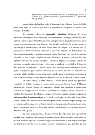42
(representam duas posições historicistas): mas o primeiro julga respeitá-la
aceitando-a, o segundo antecipando-a (e talvez solicitando-a). (BOBBIO,
2007, p. 90-91)
Mesmo não reivindicando o poder de forma explícita, o Sistema Central de Mídia
possui uma forma de exercê-lo que parece se enquadrar nas categorias de Weber e nos
princípios de Bobbio.
Do primeiro, vale-se da dominação carismática. Produzido de forma
competente, um conjunto de conteúdos que exibe personagens e paisagens reconhecidas pelo
receptor, ou com as quais ele se identifica, torna a imagem pública do grupo empresarial que o
produz, e consequentemente seu discurso, mais crível e confiável. Ao mesmo tempo, o
fascínio que o mundo mágico da mídia exerce sobre os “adeptos” e a aparente luta do
jornalismo em denunciar mazelas, defender os desvalidos enquanto dá demonstrações de
comportamento exemplar revestem emissoras de rádio e TV, jornais e revistas de um carisma
inigualável e poucas vezes atingido por outra instituição. A presença extracotidiana dos
repórteres nas ruas das cidades brasileiras – sejam nas pequenas ou grandes, isoladas no
campo ou encravadas nas metrópoles – reforça essa sensação de proximidade e de interesse
pelo bem-estar da sociedade. O frisson causado pela passagem quase sobrenatural de um
“galã” de telenovela pelos centros comerciais ou nos salões de bailes de debutantes de
pequenas cidades também fornece pistas para entender como a dominação carismática é
exercida pelos conglomerados de comunicação a partir de seus “semideuses” de carne e osso.
Em outro sentido, o poder atribuído à mídia parece conter dois princípios
concebidos por Bobbio. Um deles se encontra na forma como o Sistema Central de Mídia se
apresenta em diversos slogans ou abordagem editorial dos principais conglomerados
nacionais. Ao autoproclamar-se os olhos e os ouvidos da sociedade, tentando reivindicar o
mandato de representante do cidadão, os grupos empresariais parecem alicerçar seu poder na
ideia naturalista de ordem racional, servindo de organizador e solucionador dos conflitos
sociais. “Não há mais necessidade do consenso apenas onde é racional o próprio príncipe, que
governa em conformidade com as leis da natureza a ele reveladas pelos competentes: neste
ponto, o governo da natureza, a fisiocracia, substitui completamente o governo dos homens.”
(BOBBIO, 2007, p. 90)
De forma complementar, o Sistema Central de Mídia conta com sua história
passada para consolidar e incrementar seu poder presente. Em campanhas publicitárias ou
produtos editoriais especiais, é comum o resgate de contribuições ao país proporcionado por
um determinado veículo ou de momentos históricos impulsionados pela cobertura de uma
 
