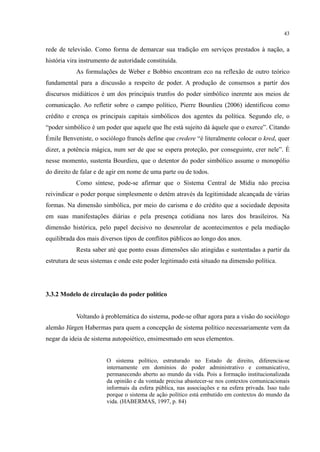 43
rede de televisão. Como forma de demarcar sua tradição em serviços prestados à nação, a
história vira instrumento de autoridade constituída.
As formulações de Weber e Bobbio encontram eco na reflexão de outro teórico
fundamental para a discussão a respeito de poder. A produção de consensos a partir dos
discursos midiáticos é um dos principais trunfos do poder simbólico inerente aos meios de
comunicação. Ao refletir sobre o campo político, Pierre Bourdieu (2006) identificou como
crédito e crença os principais capitais simbólicos dos agentes da política. Segundo ele, o
“poder simbólico é um poder que aquele que lhe está sujeito dá àquele que o exerce”. Citando
Émile Benveniste, o sociólogo francês define que credere “é literalmente colocar o kred, quer
dizer, a potência mágica, num ser de que se espera proteção, por conseguinte, crer nele”. É
nesse momento, sustenta Bourdieu, que o detentor do poder simbólico assume o monopólio
do direito de falar e de agir em nome de uma parte ou de todos.
Como síntese, pode-se afirmar que o Sistema Central de Mídia não precisa
reivindicar o poder porque simplesmente o detém através da legitimidade alcançada de várias
formas. Na dimensão simbólica, por meio do carisma e do crédito que a sociedade deposita
em suas manifestações diárias e pela presença cotidiana nos lares dos brasileiros. Na
dimensão histórica, pelo papel decisivo no desenrolar de acontecimentos e pela mediação
equilibrada dos mais diversos tipos de conflitos públicos ao longo dos anos.
Resta saber até que ponto essas dimensões são atingidas e sustentadas a partir da
estrutura de seus sistemas e onde este poder legitimado está situado na dimensão política.
3.3.2 Modelo de circulação do poder político
Voltando à problemática do sistema, pode-se olhar agora para a visão do sociólogo
alemão Jürgen Habermas para quem a concepção de sistema político necessariamente vem da
negar da ideia de sistema autopoiético, ensimesmado em seus elementos.
O sistema político, estruturado no Estado de direito, diferencia-se
internamente em domínios do poder administrativo e comunicativo,
permanecendo aberto ao mundo da vida. Pois a formação institucionalizada
da opinião e da vontade precisa abastecer-se nos contextos comunicacionais
informais da esfera pública, nas associações e na esfera privada. Isso tudo
porque o sistema de ação político está embutido em contextos do mundo da
vida. (HABERMAS, 1997, p. 84)
 