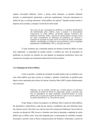 45
seguem convenções habituais. Assim, a Justiça emite sentenças, os partidos disputam
eleições, os parlamentares apresentam e aprovam regulamentos. Funciona tipicamente no
âmbito do que o sociólogo denomina “esfera pública em repouso”. Quando existem tensões e
disputas mais acirradas, a situação é resolvida de outro modo:
Nos casos em que a percepção dos problemas e as próprias problemáticas
são transformadas pelos conflitos, cresce a atenção e se desencadeiam
controvérsias na esfera pública, envolvendo aspectos normativos dos
problemas enfocados. Então, a pressão da opinião pública consegue forçar
um modo extraordinário de elaboração de problemas, que favorece a
regulação da circulação do poder através do Estado de direito, atualizando,
portanto, sensibilidades em relação às responsabilidades políticas reguladas
juridicamente. (HABERMAS, 1997, p. 89, grifos do autor)
É nesse momento que a dimensão política do Sistema Central de Mídia se torna
mais importante. A capacidade de mediar tensões e conflitos por meio da percepção de
problemas ou encontro de soluções em suas páginas ou programas jornalísticos torna esta
estrutura de circulação um instrumento indissociável do fazer político.
3.3.3 Tipologias de Esfera Pública
Como se percebe, o modelo de circulação do poder político não se estabelece sem
uma esfera pública que faça circular as vontades e opiniões, tematizadas na periferia para
depois serem capturadas pelo núcleo do sistema. Rousiley Maia (2007) explica didaticamente
este raciocínio:
Habermas, em seu modelo, entende que o Estado preserva os princípios
tradicionais do Estado de Direito de organização, sanção e execução, mas
fica na dependência do poder produzido comunicativamente na esfera
pública para a organização legítima de direitos e para o exercício legítimo de
seu poder administrativo. (p. 106, grifos da autora)
O que obriga o esforço de pesquisa a se debruçar sobre a noção de esfera pública,
tão descoberta e redescoberta a cada dia por autores e acadêmicos das mais diferentes áreas
das ciências sociais. Para fazer isso, não há como não começar por Habermas. Sua revisão do
conceito, na década de 1990, levou-o a formular uma ideia já maturada e ampliada de esfera
pública que se define como “uma rede adequada para a comunicação de conteúdos, tomadas
de posição e opiniões; nela os fluxos comunicacionais são filtrados e sintetizados, a ponto de
 