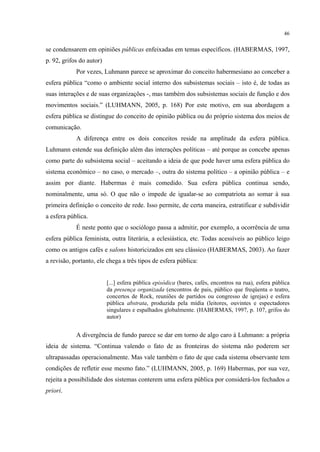 46
se condensarem em opiniões públicas enfeixadas em temas específicos. (HABERMAS, 1997,
p. 92, grifos do autor)
Por vezes, Luhmann parece se aproximar do conceito habermesiano ao conceber a
esfera pública “como o ambiente social interno dos subsistemas sociais – isto é, de todas as
suas interações e de suas organizações -, mas também dos subsistemas sociais de função e dos
movimentos sociais.” (LUHMANN, 2005, p. 168) Por este motivo, em sua abordagem a
esfera pública se distingue do conceito de opinião pública ou do próprio sistema dos meios de
comunicação.
A diferença entre os dois conceitos reside na amplitude da esfera pública.
Luhmann estende sua definição além das interações políticas – até porque as concebe apenas
como parte do subsistema social – aceitando a ideia de que pode haver uma esfera pública do
sistema econômico – no caso, o mercado –, outra do sistema político – a opinião pública – e
assim por diante. Habermas é mais comedido. Sua esfera pública continua sendo,
nominalmente, uma só. O que não o impede de igualar-se ao compatriota ao somar à sua
primeira definição o conceito de rede. Isso permite, de certa maneira, estratificar e subdividir
a esfera pública.
É neste ponto que o sociólogo passa a admitir, por exemplo, a ocorrência de uma
esfera pública feminista, outra literária, a eclesiástica, etc. Todas acessíveis ao público leigo
como os antigos cafés e salons historicizados em seu clássico (HABERMAS, 2003). Ao fazer
a revisão, portanto, ele chega a três tipos de esfera pública:
[...] esfera pública episódica (bares, cafés, encontros na rua), esfera pública
da presença organizada (encontros de pais, público que freqüenta o teatro,
concertos de Rock, reuniões de partidos ou congresso de igrejas) e esfera
pública abstrata, produzida pela mídia (leitores, ouvintes e espectadores
singulares e espalhados globalmente. (HABERMAS, 1997, p. 107, grifos do
autor)
A divergência de fundo parece se dar em torno de algo caro à Luhmann: a própria
ideia de sistema. “Continua valendo o fato de as fronteiras do sistema não poderem ser
ultrapassadas operacionalmente. Mas vale também o fato de que cada sistema observante tem
condições de refletir esse mesmo fato.” (LUHMANN, 2005, p. 169) Habermas, por sua vez,
rejeita a possibilidade dos sistemas conterem uma esfera pública por considerá-los fechados a
priori.
 