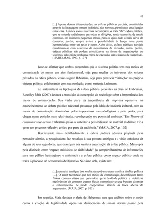 47
[...] Apesar dessas diferenciações, as esferas públicas parciais, constituídas
através da linguagem comum ordinária, são porosas, permitindo uma ligação
entre elas. Limites sociais internos decompõem o texto “da” esfera pública,
que se estende radialmente em todas as direções, sendo transcrita de modo
contínuo, em inúmeros pequenos textos, para os quais tudo o mais serve de
contexto; porém, sempre existe a possibilidade de lançar uma ponte
hermenêutica entre um texto e outro. Além disso, esferas públicas parciais
constituem-se com o auxílio de mecanismos de exclusão; como, porém,
esferas públicas não podem cristalizar-se na forma de organizações ou
sistemas, não existe nenhuma regra de exclusão sem cláusula de suspensão.
(HABERMAS, 1997, p. 107)
Pode-se afirmar que ambos concordam que o sistema político tem nos meios de
comunicação de massa um ator fundamental, seja para mediar os interesses dos setores
privados na esfera pública, como sugere Habermas, seja para provocar “irritação” no próprio
sistema político, colaborando com sua evolução, como sustenta Luhmann.
Ao sistematizar as tipologias da esfera pública presentes na obra de Habermas,
Rousiley Maia (2007) destaca a transição da concepção do sociólogo sobre a importância dos
meios de comunicação. Sua visão parte da importância da imprensa opinativa no
estabelecimento do debate político nacional, passando pela ideia de indústria cultural, com os
meios de comunicação dominados pelos imperativos mercadológicos e pelo poder, para
chegar numa posição mais relativizada, reconhecendo seu potencial ambíguo. “Em Theory of
communicative action, Habermas passa a sustentar a possibilidade do material midiático vir a
gerar um processo reflexivo crítico por parte da audiência.” (MAIA, 2007, p. 102)
Descrevendo mais detalhadamente a esfera pública abstrata proposta pelo
pensador alemão, a pesquisadora faz ressalvas à sua postura ambígua e à visão ortodoxa de
alguns de seus seguidores, que enxergam nos media a encarnação da esfera pública. Maia opta
pela distinção entre “espaço midiático de visibilidade” (o compartilhamento de informações
para um público heterogêneo e anônimo) e a esfera pública como espaço público onde se
trava o processo de democracia deliberativa. Na visão dela, existe um:
[...] potencial ambíguo dos media para pré-estruturar a esfera pública política
[...]. O autor reconhece que nos meios de comunicação desembocam tanto
fluxos comunicativos que pretendem gerar lealdade política e mobilizar
preferências de consumo quanto fluxos comunicativos que buscam alcançar
o entendimento, de modo cooperativo, através da troca aberta de
argumentos. (MAIA, 2007, p. 103)
Em seguida, Maia destaca o alerta de Habermas para que análises sobre o modo
como a criação de legitimidade opera nas democracias de massa devam passar pela
 