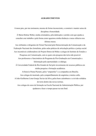AGRADECIMENTOS
A meus pais, por me ensinarem, mesmo de forma inconsciente, a construir e manter senso de
disciplina e honestidade.
À Maria Helena Weber, minha orientadora, pela dedicação e carinho com que ajudou a
conceber este trabalho e pela forma como aguentou minha distância e meus silêncios nos
últimos meses.
Aos militantes e dirigentes do Fórum Nacional pela Democratização da Comunicação e da
Federação Nacional dos Jornalistas, pelas aulas práticas de articulação política e justiça social.
Aos incontáveis colaboradores do Projeto Donos da Mídia e colegas do Instituto de Estudos e
Pesquisas em Comunicação, sem os quais esta pesquisa não teria sido possível.
Aos professores e funcionários do Programa de Pós-Graduação em Comunicação e
Informação pela oportunidade e o diálogo.
À Universidade Federal do Rio Grande do Sul pelo investimento de recursos públicos em
minha pesquisa e formação acadêmica.
A Octavio Penna Pieranti, pelos “empurrões” e a companhia em Brasília.
Aos colegas de mestrado, pelo compartilhamento de angústias e muitos cafés.
A João Guilherme Lima Granja Xavier da Silva, pelos bons calembures e a revisão solidária
do texto dentro das novas normas.
Aos colegas de curso de formação na Escola Nacional de Administração Pública, por
ajudarem a fazer o tempo passar na reta final.
 