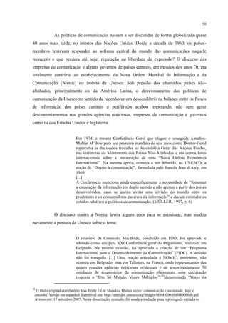 50
As políticas de comunicação passam a ser discutidas de forma globalizada quase
40 anos mais tarde, no interior das Nações Unidas. Desde a década de 1960, os países-
membros tentavam responder ao sofisma central do mundo das comunicações naquele
momento e que perdura até hoje: regulação ou liberdade de expressão? O discurso das
empresas de comunicação e alguns governos de países centrais, em meados dos anos 70, era
totalmente contrário ao estabelecimento da Nova Ordem Mundial da Informação e da
Comunicação (Nomic) no âmbito da Unesco. Sob pressão dos chamados países não-
alinhados, principalmente os da América Latina, o direcionamento das políticas de
comunicação da Unesco no sentido de reconhecer um desequilíbrio na balança entre os fluxos
de informação dos países centrais e periféricos acabou imperando, não sem gerar
descontentamentos nas grandes agências noticiosas, empresas de comunicação e governos
como os dos Estados Unidos e Inglaterra.
Em 1974, a mesma Conferência Geral que elegeu o senegalês Amadou-
Mahtar M’Bow para seu primeiro mandato de seis anos como Diretor-Geral
repercutia as discussões travadas na Assembléia Geral das Nações Unidas,
nas instâncias do Movimento dos Países Não-Alinhados e em outros foros
internacionais sobre a instauração de uma “Nova Ordem Econômica
Internacional”. Na mesma época, começa a ser debatida, na UNESCO, a
noção de “Direito à comunicação”, formulada pelo francês Jean d’Arcy, em
1969.
[...]
A Conferência menciona ainda especificamente a necessidade de “fomentar
a circulação da informação em duplo sentido e não apenas a partir dos países
desenvolvidos, caso se queira evitar uma divisão do mundo entre os
produtores e os consumidores passivos da informação” e decide estimular os
estudos relativos a políticas de comunicação. (MÜLLER, 1997, p. 6)
O discurso contra a Nomic levou alguns anos para se estruturar, mas mudou
novamente a postura da Unesco sobre o tema:
O relatório da Comissão MacBride, concluído em 1980, foi aprovado e
adotado como seu pela XXI Conferência geral do Organismo, realizada em
Belgrado. Na mesma ocasião, foi aprovada a criação de um “Programa
Internacional para o Desenvolvimento da Comunicação” (PIDC). A decisão
não foi tranquila. [...] Uma reação articulada à NOMIC, entretanto, não
ocorreu em Belgrado, mas em Talloires, na França, onde representantes das
quatro grandes agências noticiosas ocidentais e de aproximadamente 50
entidades de empresários da comunicação elaboraram uma declaração
resposta a “Um Só Mundo, Vozes Múltiplas”[20
20
O título original do relatório Mac Bride é Um Mundo e Muitas vozes: comunicação e sociedade, hoje e
amanhã. Versão em espanhol disponível em: http://unesdoc.unesco.org/images/0004/000400/040066sb.pdf.
Acesso em: 17 setembro 2007. Nesta dissertação, contudo, foi usada a tradução para o português editada no
]denominada “Vozes da
 