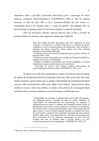 53
importantes (rádio e televisão), procurando redirecioná-lo para a consecução de outros
objetivos, geralmente político-ideológicos.” (CAPPARELLI, 2000, p. 148) No segundo
momento, ao final dos anos 1980, se dá a consubstancialização dos dois termos e a
comunicação passa a ser encarada como “o centro da política”, não podendo mais ser
desconsiderada em qualquer análise de mecanismos políticos e sociais da atualidade.
Para esta dissertação, portanto, interessa observar como se deu a evolução da
primeira tendência de pesquisa, cujo surgimento é datado para Capparelli:
Quer pela criação de linhas de pesquisa quer pelo surgimento de áreas
temáticas, a comunicação e a política começaram a se entrelaçar em termos
acadêmicos, no que se chamou políticas de comunicação. Essas reflexões, a
princípio em termos ensaísticos, quase sempre com forte conteúdo
ideológico, foram influenciadas pela:
- Utilização intensiva dos meios de comunicação pelos governos militares no
poder de 1964 a 1984;
- Influência de certas interpretações dos trabalhos da Escola de Frankfurt e o
emprego do conceito de manipulação;
- Difusão de trabalhos de pensadores que haviam trabalhado ou estavam
trabalhando em países também de governos autoritários;
- Discussões da Unesco sobre políticas públicas internacionais de
comunicação para a América Latina. (CAPPARELLI, 1997, p. 3)
No Brasil, essa visão ficou cristalizada nos embates travados em torno da redação
do capítulo da Comunicação Social na Constituição Federal de 1988. Assim como ficou claro
naquele momento o poder político que os grandes conglomerados de comunicação do Brasil
exerciam sobre os parlamentares eleitos para redigir a Carta Magna23
. Apesar destas e outras
evidências de que a mídia fazia política, os estudos sobre políticas de comunicação foram
perdendo terreno. Conforme Capparelli, uma cesta de fatores contribuiu para isso:
A fragmentação da sociedade, a mudança teórica do estatuto do receptor e
das audiências ativas, a entrada em cena do campo simbólico, da
subjetividade, do individualismo, da segmentação do mercado, o
enfraquecimento do Estado, e o impasse das sociedades nacionais diante da
globalização, provocando, inclusive propostas de mudança nos paradigmas
das ciências sociais em torno da globalização, onde a comunicação teria um
papel central, o recuo do Estado enquanto operador ou regulador dos meios
de comunicação, a queda do muro de Berlim, a passagem de uma economia
fordista, rígida, para a acumulação flexível, o horizonte descortinado pelas
novas tecnologias (TV por assinatura, comunicação em rede) tudo isso
levantou uma série de questões sobre o discurso rígido e às vezes
economicista das políticas de comunicação. (CAPPARELLI, 1997, p. 5)
23
MOTTER (1994) e PIERANTI (2007) trataram exaustivamente destes relatos em suas dissertações.
 