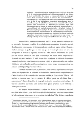 56
legislativo a responsabilidade pelas outorgas de rádio e televisão. Ou quando
se divide entre os poderes judiciário e legislativo a cassação de uma outorga
de rádio ou televisão. Ou quando se separa radiodifusão, a designação
técnica dada aos serviços de rádio e televisão, das telecomunicações, a
designação técnica dada aos serviços de telefonia e transmissão de dados que
hoje, devido à sua digitalização convergem aceleradamente com os
chamados serviços de radiodifusão. Ou quando se trata a televisão terrestre,
gratuita, como radiodifusão, e a televisão por assinatura, paga, como
telecomunicações. Ou quando se atribui ao Ministério das Comunicações a
responsabilidade pela regulação da radiodifusão, e à Agência Nacional de
Telecomunicações pela regulação da televisão por assinatura. Ou quando se
atribui determinadas responsabilidades de fomento à produção audiovisual a
uma agência autônoma destinada a regular a indústria do cinema, misturando
regulação e fomento em um mesmo ente administrativo, que, por sua vez,
converge e diverge em suas relações com o Ministério da Cultura. (p. 32)
Bolaño (2007), em sistematização mais histórica do que normativa divide em três
as concepções do modelo brasileiro de regulação das comunicações. A primeira, que ele
classifica como conservadora, foi implementada no período do regime militar. Durante a
ditadura, começou a ganhar peso a ideia de que a comunicação social era uma das
salvaguardas da política de segurança nacional e a infra-estrutura fundamental não apenas
para os serviços telefônicos, mas para a manutenção da coesão social, língua-pátria e
identidade do povo brasileiro. A partir dessa visão estratégica, os militares direcionaram
grandes investimentos para estruturar um sistema estatal de telecomunicações que pudesse
viabilizar a universalização das telecomunicações ao mesmo tempo em que garantisse uma
estrutura satelital para “ligar” o Brasil pelo ar.
Também são os militares os primeiros a editar o único regulamento que estipula
limites para a propriedade de emissoras de radiodifusão. Modificando e complementando o
Código Brasileiro de Telecomunicações, aprovado em 1962, o Decreto-Lei nº 236, de 1967,
restringe o controle tanto para o número de rádios quanto de televisões, local e
nacionalmente25
O binômio desenvolvimento e defesa do projeto de integração nacional,
concebido pelos militares, tinha também na radiodifusão uma aliada importante para a difusão
de informações que interessavam ao novo regime. Maria Helena Weber define a expansão das
. Dentro do espírito de integração nacional, a norma também cria a figura da
televisão educativa, exploradas com exclusividade pelos governos e por fundações e
instituições de ensino.
25
O texto integral (BRASIL, 1967) determina: “Art 12. Cada entidade só poderá ter concessão ou permissão
para executar serviço de radiodifusão, em todo o país, dentro dos seguintes limites: I) Estações radiodifusoras
de som: a – Locais: Ondas médias - 4 Frequência modulada – 6 b - Regionais: Ondas médias - 3 Ondas
tropicais - 3 sendo no máximo 2 por Estados c - Nacionais: Ondas médias - 2 Ondas curtas – 2 II) Estações
radiodifusoras de som e imagem - 10 em todo território nacional, sendo no máximo 5 em VHF e 2 por Estado.”
 