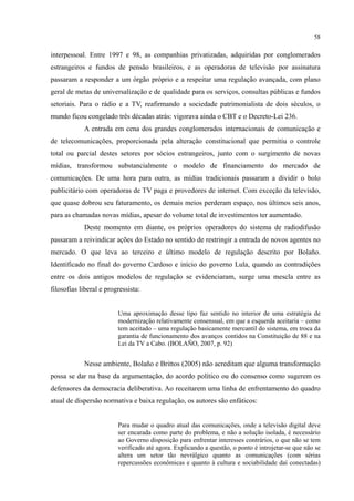 58
interpessoal. Entre 1997 e 98, as companhias privatizadas, adquiridas por conglomerados
estrangeiros e fundos de pensão brasileiros, e as operadoras de televisão por assinatura
passaram a responder a um órgão próprio e a respeitar uma regulação avançada, com plano
geral de metas de universalização e de qualidade para os serviços, consultas públicas e fundos
setoriais. Para o rádio e a TV, reafirmando a sociedade patrimonialista de dois séculos, o
mundo ficou congelado três décadas atrás: vigorava ainda o CBT e o Decreto-Lei 236.
A entrada em cena dos grandes conglomerados internacionais de comunicação e
de telecomunicações, proporcionada pela alteração constitucional que permitiu o controle
total ou parcial destes setores por sócios estrangeiros, junto com o surgimento de novas
mídias, transformou substancialmente o modelo de financiamento do mercado de
comunicações. De uma hora para outra, as mídias tradicionais passaram a dividir o bolo
publicitário com operadoras de TV paga e provedores de internet. Com exceção da televisão,
que quase dobrou seu faturamento, os demais meios perderam espaço, nos últimos seis anos,
para as chamadas novas mídias, apesar do volume total de investimentos ter aumentado.
Deste momento em diante, os próprios operadores do sistema de radiodifusão
passaram a reivindicar ações do Estado no sentido de restringir a entrada de novos agentes no
mercado. O que leva ao terceiro e último modelo de regulação descrito por Bolaño.
Identificado no final do governo Cardoso e início do governo Lula, quando as contradições
entre os dois antigos modelos de regulação se evidenciaram, surge uma mescla entre as
filosofias liberal e progressista:
Uma aproximação desse tipo faz sentido no interior de uma estratégia de
modernização relativamente consensual, em que a esquerda aceitaria – como
tem aceitado – uma regulação basicamente mercantil do sistema, em troca da
garantia de funcionamento dos avanços contidos na Constituição de 88 e na
Lei da TV a Cabo. (BOLAÑO, 2007, p. 92)
Nesse ambiente, Bolaño e Brittos (2005) não acreditam que alguma transformação
possa se dar na base da argumentação, do acordo político ou do consenso como sugerem os
defensores da democracia deliberativa. Ao receitarem uma linha de enfrentamento do quadro
atual de dispersão normativa e baixa regulação, os autores são enfáticos:
Para mudar o quadro atual das comunicações, onde a televisão digital deve
ser encarada como parte do problema, e não a solução isolada, é necessário
ao Governo disposição para enfrentar interesses contrários, o que não se tem
verificado até agora. Explicando a questão, o ponto é introjetar-se que não se
altera um setor tão nevrálgico quanto as comunicações (com sérias
repercussões econômicas e quanto à cultura e sociabilidade daí conectadas)
 