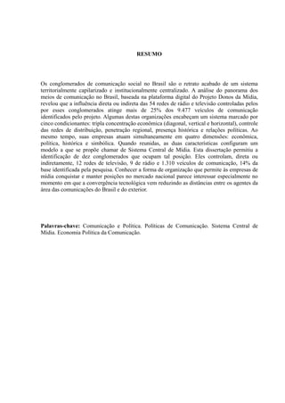 RESUMO
Os conglomerados de comunicação social no Brasil são o retrato acabado de um sistema
territorialmente capilarizado e institucionalmente centralizado. A análise do panorama dos
meios de comunicação no Brasil, baseada na plataforma digital do Projeto Donos da Mídia,
revelou que a influência direta ou indireta das 54 redes de rádio e televisão controladas pelos
por esses conglomerados atinge mais de 25% dos 9.477 veículos de comunicação
identificados pelo projeto. Algumas destas organizações encabeçam um sistema marcado por
cinco condicionantes: tripla concentração econômica (diagonal, vertical e horizontal), controle
das redes de distribuição, penetração regional, presença histórica e relações políticas. Ao
mesmo tempo, suas empresas atuam simultaneamente em quatro dimensões: econômica,
política, histórica e simbólica. Quando reunidas, as duas características configuram um
modelo a que se propõe chamar de Sistema Central de Mídia. Esta dissertação permitiu a
identificação de dez conglomerados que ocupam tal posição. Eles controlam, direta ou
indiretamente, 12 redes de televisão, 9 de rádio e 1.310 veículos de comunicação, 14% da
base identificada pela pesquisa. Conhecer a forma de organização que permite às empresas de
mídia conquistar e manter posições no mercado nacional parece interessar especialmente no
momento em que a convergência tecnológica vem reduzindo as distâncias entre os agentes da
área das comunicações do Brasil e do exterior.
Palavras-chave: Comunicação e Política. Políticas de Comunicação. Sistema Central de
Mídia. Economia Política da Comunicação.
 