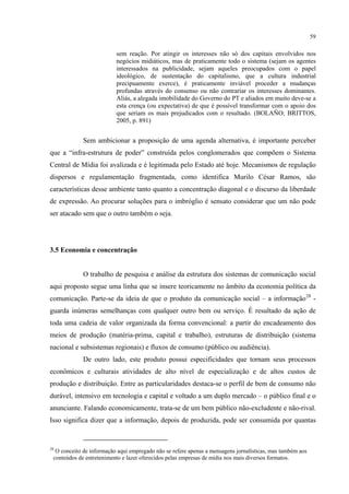 59
sem reação. Por atingir os interesses não só dos capitais envolvidos nos
negócios midiáticos, mas de praticamente todo o sistema (sejam os agentes
interessados na publicidade, sejam aqueles preocupados com o papel
ideológico, de sustentação do capitalismo, que a cultura industrial
precipuamente exerce), é praticamente inviável proceder a mudanças
profundas através do consenso ou não contrariar os interesses dominantes.
Aliás, a alegada imobilidade do Governo do PT e aliados em muito deve-se a
esta crença (ou expectativa) de que é possível transformar com o apoio dos
que seriam os mais prejudicados com o resultado. (BOLAÑO; BRITTOS,
2005, p. 891)
Sem ambicionar a proposição de uma agenda alternativa, é importante perceber
que a “infra-estrutura de poder” construída pelos conglomerados que compõem o Sistema
Central de Mídia foi avalizada e é legitimada pelo Estado até hoje. Mecanismos de regulação
dispersos e regulamentação fragmentada, como identifica Murilo César Ramos, são
características desse ambiente tanto quanto a concentração diagonal e o discurso da liberdade
de expressão. Ao procurar soluções para o imbróglio é sensato considerar que um não pode
ser atacado sem que o outro também o seja.
3.5 Economia e concentração
O trabalho de pesquisa e análise da estrutura dos sistemas de comunicação social
aqui proposto segue uma linha que se insere teoricamente no âmbito da economia política da
comunicação. Parte-se da ideia de que o produto da comunicação social – a informação28
De outro lado, este produto possui especificidades que tornam seus processos
econômicos e culturais atividades de alto nível de especialização e de altos custos de
produção e distribuição. Entre as particularidades destaca-se o perfil de bem de consumo não
durável, intensivo em tecnologia e capital e voltado a um duplo mercado – o público final e o
anunciante. Falando economicamente, trata-se de um bem público não-excludente e não-rival.
Isso significa dizer que a informação, depois de produzida, pode ser consumida por quantas
-
guarda inúmeras semelhanças com qualquer outro bem ou serviço. É resultado da ação de
toda uma cadeia de valor organizada da forma convencional: a partir do encadeamento dos
meios de produção (matéria-prima, capital e trabalho), estruturas de distribuição (sistema
nacional e subsistemas regionais) e fluxos de consumo (público ou audiência).
28
O conceito de informação aqui empregado não se refere apenas a mensagens jornalísticas, mas também aos
conteúdos de entretenimento e lazer oferecidos pelas empresas de mídia nos mais diversos formatos.
 