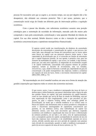 60
pessoas for necessário sem que se esgote e, ao mesmo tempo, seu uso por alguém não a faz
desaparecer, não afetando seu consumo posterior. Não é por acaso, portanto, que a
comunicação social exige do Estado um diferente grau de intervenção política e regulação
econômica.
Com o passar das décadas, este subsistema econômico assumiu uma posição
estratégica para a sustentação da sociedade da informação, marcada cada dia menos pela
competição e mais pela concentração, centralização e uma aparente liberdade de trânsito do
capital. Em sua obra seminal, Bolaño descreve como se deu a transição do capitalismo
econômico concorrencial para o capitalismo monopolístico financeirizado.
O aspecto central reside nas transformações da dinâmica da acumulação
decorrentes da concentração e centralização do capital, o que provoca, por
outro lado, uma alteração nas formas da concorrência que se exerce agora
entre blocos de capital com um potencial ofensivo muito maior e uma
capacidade de diversificação que se vê acrescida em função da articulação
que o capital financeiro permite. Se isso aponta, à primeira vista, para um
aumento da mobilidade do capital, o que ocorre, na verdade, é algo distinto,
posto que, em cada setor específico, as magnitudes do investimento exigido
e do capital imobilizado, concentrado num pequeno número de grandes
empresas, tornam as decisões de investimento, uma vez tomadas,
irreversíveis, o que, aliado às barreiras à entrada que, dependendo do grau de
concentração e do poder monopolístico das empresas, tendem a cristalizar
um espectro de taxas de lucro, limita o movimento intersetorial do capital.
(BOLAÑO, 2000, p. 72)
Tal reacomodação em nível mundial resultou em uma nova forma de atuação das
grandes corporações que impactou todos os setores das economias nacionais.
O que ocorre, assim, é que a tendência à perequação das taxas de lucro se
desloca para a órbita financeira, que passa a determinar toda a lógica de ação
dos grandes blocos de capital, seja pelo predomínio do capital bancário,
como no caso alemão que serviu de base ao estudo de Hilferding, seja por
uma organização do tipo conglomerado, como a que prevalece no pós-
guerra, na qual a empresa holding define uma estratégia global de
diversificação, de modo que a referida tendência só se verifica entre os
blocos de capital e não diretamente entre os setores produtivos, rompendo-se
assim o mecanismo autorregulador do capitalismo concorrencial que
permitia, na sua dinâmica cíclica, uma redistribuição do capital nos
diferentes setores, com base num movimento que alternava expansão
econômica com tendência à equalização das taxas de lucro e diferenciação
da estrutura produtiva, de um lado e, de outro, crise de superacumulação,
com a conseqüente queima de capital, acompanhada do aumento da taxa de
lucro das empresas mais resistentes e da rentabilidade esperada em novos
setores, abrindo caminho para um novo período de expansão num patamar
mais elevado de concentração, quando se repõe a tendência à perequação a
partir de um novo espectro de taxas de lucros setoriais. (p. 73)
 