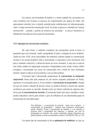 61
Em síntese, esta formulação de Bolaño é o retrato acabado dos movimentos no
setor econômico que levaram ao processo de conglomeração dos grupos de mídia. Seu
agravamento coincidiu com a pressão exercida pelas multinacionais de telecomunicações
sobre o campo nacional da comunicação social. Ao tentar se precaver e defender da “ameaça
internacional” – passado o período de tentativas de associação – os players brasileiros se
defenderam, buscando um maior grau de concentração.
3.5.1 Tipologias da concentração econômica
De certa forma, o ambiente econômico da comunicação social já havia se
preparado para este momento, tendo acompanhado de perto a chegada da nova tendência.
Ainda nos anos 1970, várias necessidades das indústrias culturais ligadas às comunicações
levaram a um arranjo produtivo onde a concentração se apresentava como ferramenta vital
para a expansão comercial e o desenvolvimento de novos mercados. E aqui não se trata de
uma forma simples de organização associativa. Pesquisadores como Carles Llorens (2001)
enxergam a concentração nos meios de comunicação sob a forma de cinco fenômenos
distintos. Quatro se dão no nível econômico e um na esfera política.
O primeiro tipo é denominado simplesmente de concentração ou integração
empresarial, forma pela qual empresas de um mesmo segmento participam de fusões,
aquisições ou associações entre si. Existe também a concentração de propriedade, situação
em que um número reduzido de pessoas físicas ou jurídicas domina a maioria dos agentes
econômicos que atuam no mercado. Quando existe um número reduzido de empresas nele,
diz-se que há concentração de mercado. O cruzamento destes dois tipos, considera o autor,
produz indicadores viáveis para estudar o grau de influência de um determinado grupo de
comunicação em uma dada região:
Esta definição – a concentração de mercado – junto com a anterior – a
concentração de propriedade – refletem dois fenômenos relacionados,
porém, distintos. Existe a concentração da indústria e a do mercado; a
primeira afeta a propriedade das empresas; a segunda, sua cota de
participação no mercado. Seu estudo combinado permite determinar em
grande medida se existe concentração econômica. (LLORENS, 2001, p. 378)
Um quarto tipo de concentração se dá na aglutinação da audiência, ou seja, no
 