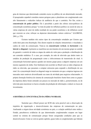 62
grau de interesse que determinado conteúdo exerce no público de um determinado mercado.
O pesquisador espanhol considera menos perigoso para o pluralismo um conglomerado com
alto faturamento e reduzidos índices de audiência do que o contrário. Por fim, existe a
concentração de poder político. Ela é percebida a partir dos efeitos sócio-políticos da
concentração econômica porque “se trata do poder de influência político ou social de uma ou
várias empresas do setor de mídia resultado de seu poder econômico e da influência social
que exercem ao criar, reforçar ou depreciar determinados valores coletivos.” (LLORENS,
2001, p. 379)
Existem também três outros tipos de concentração estudados por Llorens que
serão úteis para esta dissertação. Eles dizem respeito às relações intrasetoriais e vinculadas à
cadeia de valor da comunicação. Trata-se da concentração vertical, da horizontal e da
lateral ou diagonal. A primeira se manifesta nos movimentos de um mesmo grupo no sentido
de garantir o controle de todas as etapas da cadeia de valor para a produção e distribuição de
um conteúdo midiático. É o caso, por exemplo, da rede de televisão que detém tanto os
estúdios de produção da programação como a infra-estrutura de transmissão do sinal. A
concentração horizontal aparece quando um mesmo grupo passa a adquirir empresas em um
mesmo segmento de mídia. Este fenômeno tem ocorrido no Brasil com as redes religiosas de
rádio ou televisão, que passaram a comprar emissoras para expandir a distribuição do seu
sinal. Já a concentração lateral ou diagonal surge no momento em que a empresa ingressa em
mercados mais rentáveis diversificando seu ramo de atividade para negócios relacionados. A
própria formação histórica do sistema de comunicação brasileiro ilustra bem como os grupos
da imprensa diária foram entrando aos poucos no mercado de rádio e, posteriormente, no de
televisão para maximizar os lucros oriundos da produção de informação e reduzir os riscos de
investimento.
4 HISTÓRIA E CONCENTRAÇÃO DA MÍDIA NO BRASIL
Sustentar que o Brasil possui um SCM não seria possível sem a observação da
trajetória de organização e desenvolvimento das empresas de comunicação no país.
Analisando a origem dessa atividade econômica no país, e a relação umbilical entre mídia e
Estado, percebem-se evidências de que determinados conglomerados ocupam um lugar
central no sistema de comunicação porque foram asseguradas condições para que se
desenvolvessem. Como se verá no quinto capítulo, quase todos os conglomerados que lideram
 