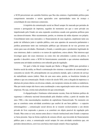 63
o SCM percorreram um caminho histórico que lhes deu estatura e legitimidade política para
conquistarem mercados e serem agraciados com oportunidades raras de avanço e
consolidação de seus interesses comerciais.
A trajetória da comunicação social no Brasil sempre foi marcada por períodos de
censura e perseguição da imprensa, seguidos de momentos em que o setor privado era
impulsionado pelo Estado em uma expansão econômica casada com garantias políticas para
seu desenvolvimento. Mais recentemente, porém, os sistemas de mídia alçaram voo próprio.
Consolidaram tanto seus mercados e o financiamento de seus negócios, ampliaram tanto seu
poder de influência junto à opinião pública, com seus aparatos de assessoria parlamentar e
jurídica penetraram tanto nas instituições públicas que deixaram de ter nos governos um
esteio para suas atividades. Dominado o Estado, o caminho para o predomínio legitimado de
seus interesses, dado o contexto e os rumos do capitalismo, estava aberto. Não interessa aqui
investigar quais são esses interesses ou como eles são articulados e postos em prática. A
questão é descobrir como o SCM foi historicamente construído e que estrutura atualmente
sustenta uma atividade econômica com reduzido grau de regulação.
Tal qual a linha de tempo traçada por Burke e Briggs (2004) para periodizar a
história social da mídia, no Brasil a estruturação dos sistemas e mercados de comunicação se
concentra no século XX, principalmente em sua primeira metade, após o advento do serviço
de radiodifusão sonora (rádio). Mais de cem anos antes, porém, os brasileiros letrados já
sabiam o que era comunicação. Desde o início do século XIX, com a chegada da imprensa e a
abertura de jornais diários em diversas cidades, um incipiente sistema de mídia se estabelecia.
Mas por muito tempo não houve uma coordenação e uma organização maior entre as diversas
empresas. Ou seja, existia mais pluralismo do que concentração.
A oligopolização é fenômeno relativamente recente, fruto do binômio político de
segurança e soberania nacional desencadeado pela ditadura militar, a partir de meados dos
anos 1960, e das reacomodações mundiais do capitalismo financeirizado. No momento em
que se constituiu como atividade econômica que usufrui de um bem público – o espectro
eletromagnético -, comunicação social deixou de se resumir exclusivamente a um direito
privado de livre expressão e passou a se constituir em objeto passível de regulação pelo
Estado. Mas como se verá, mesmo antes disso o vínculo institucional entre Estado e empresas
se fazia presente. Seja na forma explícita de censura oficial, seja travestido de financiamento
público para o setor, a comunicação social sempre foi uma atividade econômica que, em
períodos democráticos, conviveu com baixa intervenção estatal e fraca regulação.
 