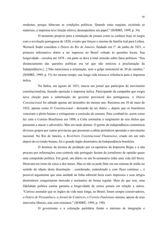 66
modestas, porque faltavam as condições políticas. Quando estas surgiam, existindo as
materiais, a imprensa teve função efetiva, desempenhou um papel.” (SODRÉ, 1999, p. 34)
O momento propício para a instalação de jornais como se conhece hoje só surgiu
com a revolução portuguesa de 1820, evento que forçou o retorno da família real para Lisboa.
Werneck Sodré considera o Diário do Rio de Janeiro, fundado em 1º. de junho de 1821, o
primeiro informativo diário a ser impresso no Brasil voltado às questões locais. Sua
longevidade - circulou até 1878 - em parte se deve à total omissão sobre fatos políticos. “Seu
distanciamento das questões políticas era tal que não noticiou a proclamação da
Independência [...] Não mencionou a aclamação, nem o golpe ministerial de 30 de outubro.”
(SODRÉ, 1999, p. 51) Ao mesmo tempo, sua longa vida tornou-o referência para a imprensa
áulica.
Na Bahia, em agosto de 1821, nascia um jornal que participou do movimento
constitucionalista, fazendo oposição à imprensa áulica. Participando da campanha que exigia
nova eleição para a substituição do governo provincial dos portugueses, o Diário
Constitucional foi editado apenas até dezembro do mesmo ano. Retornou em 10 de maio de
1822, apenas como O Constitucional - deixando de ser diário -, depois que os brasileiros
venceram o pleito baiano e extinguiram a comissão de censura. Para combatê-lo, assim como
fez com o Correio Brasiliense em 1808, a Corte estimulou o surgimento de seis títulos que
passaram a atacar o adversário. Mas era tarde demais. O germe da independência contaminou
diversos grupos por outras províncias que passaram a editar periódicos apoiando o movimento
nacional. No Rio de Janeiro, o Revérbero Constitucional Fluminense, criado em um mês
depois do co-irmão baiano, foi o grande órgão doutrinário da Independência brasileira.
O domínio da técnica de produção por ex-operários da Imprensa Régia e a alta
procura por informações com controle não português faziam do jornalismo de opinião quase
uma compulsão política. Em geral, um diário ou um bi-semanário tinha uma vida útil breve.
Duravam em torno de cinco a dez meses. Mas se não se pode falar em um sistema de mídia no
sentido do objeto desta dissertação – coordenado, centralizado e com fluxo contínuo -, é
possível argumentar que uma unidade na linha editorial fazia esses impressos e seus artigos
doutrinários conquistarem mercado e assinantes de forma regular. Mais do que isso, uma
fidelidade política canina garantia a longevidade de certos jornais em relação a outros.
“Curioso assinalar que os órgãos de vida mais longa, no Brasil, foram sempre conservadores,
o Diário de Pernambuco, o Jornal do Comércio, o Correio Paulistano mesmo, apesar de seus
intervalos liberais, mas sem extremos.” (SODRÉ, 1999, p. 190)
O governismo e a coloração partidária foram o máximo de integração e
 