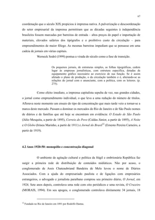 67
coordenação que o século XIX propiciou à imprensa nativa. A pulverização e descoordenação
do setor empresarial da imprensa permitiram que as décadas seguintes à independência
brasileira fossem marcadas por barreiras de entrada – altos preços do papel e importação de
materiais, elevados salários dos tipógrafos e o proibitivo custo da circulação – para
empreendimentos de maior fôlego. As mesmas barreiras impediam que se pensasse em uma
cadeia de jornais em várias capitais.
Werneck Sodré (1999) pontua a virada do século como a fase de transição.
Os pequenos jornais, de estruturas simples, as folhas tipográficas, cedem
lugar às empresas jornalísticas, com estrutura específica, dotadas de
equipamento gráfico necessário ao exercício de sua função. Se é assim
afetado o plano de produção, o da circulação também o é, alterando-se as
relações do jornal com o anunciante, com a política, com os leitores. (p.
275).
Como efeito imediato, a imprensa capitalista sepulta de vez, nas grandes cidades,
o jornal como empreendimento individual, o que leva a uma redução do número de títulos.
Aflorava neste momento um ensaio do tipo de concentração que mais tarde veio a tornar-se a
marca deste mercado. Passam a dominar os mercados do Rio de Janeiro e de São Paulo nomes
de diários e de famílias que até hoje se encontram em evidência: O Estado de São Paulo
(Júlio Mesquita, a partir de 1895), Correio do Povo (Caldas Júnior, a partir de 1895), A Noite
e O Globo (Irineu Marinho, a partir de 1911) e Jornal do Brasil32
(Ernesto Pereira Carneiro, a
partir de 1919).
4.2 Anos 1920-50: monopólio e concentração diagonal
O ambiente de agitação cultural e política da frágil e embrionária República faz
surgir a primeira rede de distribuição de conteúdos midiáticos. Não por acaso, o
conglomerado de Assis Chateaubriand Bandeira de Melo levou o nome de Diários
Associados. Com a ajuda do empresariado paulista e de ligações com empresários
estrangeiros, o advogado e jornalista paraibano comprou seu primeiro diário, O Jornal, em
1924. Sete anos depois, controlava uma rede com oito periódicos e uma revista, O Cruzeiro
(MORAIS, 1994). Em seu apogeu, o conglomerado controlava diretamente 34 jornais, 18
32
Fundado no Rio de Janeiro em 1891 por Rodolfo Dantas.
 