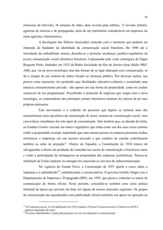 68
emissoras de televisão, 36 estações de rádio, duas revistas para adultos, 12 revistas infantis,
agências de notícias e de propaganda, além de um patrimônio considerável em empresas do
ramo agrícola e farmacêutico.
A decolagem dos Diários Associados coincide com o momento que poderia ser
chamado de fundador da identidade da comunicação social brasileira. De 1890 até a
introdução da radiodifusão sonora, desenha-se o primeiro arcabouço jurídico-regulatório da
jovem comunicação social eletrônica brasileira. Capitaneada pela visão estratégica de Edgar
Roquette Pinto, fundador em 1923 da Rádio Sociedade do Rio de Janeiro (hoje Rádio MEC
AM), que via na nova tecnologia uma das formas de se ligar educação com comunicação, se
dá a criação de um sistema de rádios focado no interesse público. Por diversas razões, aos
poucos estas emissoras vão perdendo suas finalidades educativo-culturais e assumindo uma
natureza eminentemente privada - não apenas em sua forma de propriedade, como no caráter
comercial de sua programação. Percebendo o potencial de negócios que surgia com a nova
tecnologia, os controladores dos principais jornais brasileiros trataram de colocar de pé suas
próprias emissoras.
Este movimento é o embrião do processo que depois se tornaria uma das
características mais peculiares da estruturação de nosso sistema de comunicação social: uma
convivência simultânea dos três tipos de concentração. Vale lembrar que, na década de trinta,
os Estados Unidos criavam um marco regulatório que tinha como um dos seus eixos centrais
coibir a propriedade cruzada, impedindo que uma mesma pessoa ou empresa possuísse mídias
eletrônicas e impressas em um mesmo mercado e que estúdios de cinema controlassem
também as salas de projeção33
Na vigência do Estado Novo, a Constituição de 1937 aperta o cerco sobre a
imprensa e a radiodifusão
. Abaixo do Equador, a Constituição de 1934 tratava de
salvaguardar o direito de produção de conteúdo nos meios de comunicação a brasileiros natos
e vedar a participação de estrangeiros na propriedade das empresas jornalísticas. Tornou-se
atribuição da União explorar ou entregar em concessão os serviços de radiocomunicação.
34
33
O Communications Act foi publicado em 1934 criando a Federal Communications Commission (FCC),
agência reguladora do setor.
, estabelecendo a censura prévia. O governo Getúlio Vargas cria o
Departamento de Imprensa e Propaganda (DIP), em 1939, que passa a controlar os meios de
comunicação de forma oficial. Neste período, consolida-se também uma outra prática
informal da época que persiste até hoje em alguns de nossos mercados regionais. Os grupos
de comunicação são aquinhoados com publicidade oficial conforme seu apoio ou oposição ao
34
O termo radiodifusão é citado pela primeira vez em um dispositivo constitucional.
 