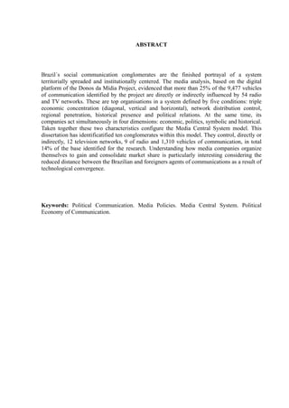 6
ABSTRACT
Brazil´s social communication conglomerates are the finished portrayal of a system
territorially spreaded and institutionally centered. The media analysis, based on the digital
platform of the Donos da Mídia Project, evidenced that more than 25% of the 9,477 vehicles
of communication identified by the project are directly or indirectly influenced by 54 radio
and TV networks. These are top organisations in a system defined by five conditions: triple
economic concentration (diagonal, vertical and horizontal), network distribution control,
regional penetration, historical presence and political relations. At the same time, its
companies act simultaneously in four dimensions: economic, politics, symbolic and historical.
Taken together these two characteristics configure the Media Central System model. This
dissertation has identificatified ten conglomerates within this model. They control, directly or
indirectly, 12 television networks, 9 of radio and 1,310 vehicles of communication, in total
14% of the base identified for the research. Understanding how media companies organize
themselves to gain and consolidate market share is particularly interesting considering the
reduced distance between the Brazilian and foreigners agents of communications as a result of
technological convergence.
Keywords: Political Communication. Media Policies. Media Central System. Political
Economy of Communication.
 