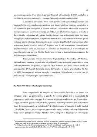 69
governante de plantão. Com o fim do período ditatorial, a Constituição de 1946 restabelece a
liberdade de imprensa (mantendo a censura somente nos casos de estado de sítio).
A entrada da televisão no Brasil se dá, portanto, neste contexto regulamentar, sem
qualquer limite ou regulação com exceção do veto à propriedade de empresas jornalísticas e
de radiodifusão por estrangeiros e pessoas jurídicas, curiosamente excetuados os partidos
políticos nacionais. Com total liberdade, em 1950, Assis Chateaubriand começa a instalar a
Tupi, primeira emissora de televisão da América Latina e quarta do mundo. Nesta fase, além
da regulação praticamente nula, é importante destacar duas características do sistema que se
instalava: a forte influência de anunciantes e das agências de publicidade internacionais sobre
a programação das primeiras estações35
Em 52, nasce a primeira concorrente do grupo Diários Associados, a TV Paulista.
Indicando outra marca da comunicação social brasileira que perdura até nossos dias, a nova
emissora pertencia a um político, o deputado Ortiz Monteiro. São Paulo também recebe no
ano seguinte a TV Record, da família Amaral de Carvalho. O mesmo grupo funda a TV Rio
em 1955. Em apenas seis anos de operação, o império de Chateaubriand já contava com 11
emissoras de TV nas principais capitais brasileiras.
, impondo uma ética e uma estética essencialmente
privada-comercial sobre os conteúdos e a estrutura da programação e a concentração da
indústria audiovisual no eixo Rio-São Paulo, uma vez que as duas primeiras concessões da
Tupi foram para estas cidades.
4.3 Anos 1960-70: a verticalização toma corpo
Com a expansão da TV brasileira de forma atrelada às rádios e aos jornais dos
principais grupos de comunicação, a década de sessenta chega com a necessidade de
ordenamento jurídico dos mercados de comunicação eletrônica pelos governos democráticos.
Depois de debates que iniciaram em 1946, o primeiro marco regulatório do país abarcando as
áreas de telecomunicações e radiodifusão36
35
Chateaubriand percebeu logo de início que não teria recursos para sustentar produção própria ao vivo e passou
a lotear sua grade de programas, que geralmente levavam o nome do patrocinador.
é editado durante o mandato de João Goulart
(1961-1964). Entre as novidades para a comunicação social eletrônica está o estabelecimento
como serviço público das outorgas de rádios e TVs, uma política de concessões e renovações
36
O Código Brasileiro de Telecomunicações (Lei nº 4.117) foi publicado em 27 de agosto de 1962. O
regulamento dos Serviços de Radiodifusão (Decreto nº 52.795) é de 31 de outubro de 1963.
 