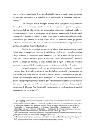 70
para as emissoras, a destinação de percentual de horários da programação para a transmissão
de conteúdos jornalísticos e a subordinação da programação a finalidades educativas e
culturais37
Com a ditadura militar, passa para a ordem do dia o projeto do Estado brasileiro
de transformar a comunicação social em uma das salvaguardas da política de segurança
nacional. Ao lado da infra-estrutura de comunicações interpessoais (telefonia), o rádio e a
televisão assumem o posto de instrumentos estratégicos para a manutenção da coesão social,
língua pátria e identidade nacional. A partir desta visão, os militares direcionam grandes
investimentos para colocar de pé um sistema estatal de telecomunicações que pudesse
viabilizar a universalização dos serviços telefônicos ao mesmo tempo em que garantisse uma
estrutura satelital para “ligar” o Brasil pelo ar.
.
Também são os militares os primeiros a editar o único regulamento que estipula
limites para a propriedade de emissoras de radiodifusão. Modificando e complementando o
Código Brasileiro de Telecomunicações, o Decreto-Lei nº 236, de 1967, restringe o controle
tanto para o número de rádios quanto de televisões, local e nacionalmente38
Neste ambiente, nasce a televisão que iria hegemonizar os mercados e sistemas de
comunicação no Brasil pelos próximos 40 anos. Partindo de uma família de empresários que
já praticava propriedade cruzada no setor de rádios e jornais, e usando subterfúgios para
receber capital estrangeiro vedado pela Constituição
. Dentro do
espírito de integração nacional, a norma também cria a figura da televisão educativa,
explorada com exclusividade pelos governos ou por fundações e instituições de ensino.
39
, a TV Globo valeu-se sobremaneira da
política de segurança nacional dos militares para formar uma vasta rede de relações políticas
com grupos regionais em todos os estados brasileiros. A estrutura desenhada pelos
estrategistas da Globo no final dos anos 60 transformou-se na configuração preferencial de
todas as redes que vieram depois40
:
37
O panorama geral sobre a implantação do marco regulatório das comunicações no Brasil pode ser encontrado
em Pieranti (2007).
38
O texto integral determina: “Art 12. Cada entidade só poderá ter concessão ou permissão para executar serviço
de radiodifusão, em todo o país, dentro dos seguintes limites: I) Estações radiodifusoras de som: a – Locais:
Ondas médias - 4 Frequência modulada – 6 b - Regionais: Ondas médias - 3 Ondas tropicais - 3 sendo no
máximo 2 por Estados c - Nacionais: Ondas médias - 2 Ondas curtas – 2 II) Estações radiodifusoras de som e
imagem - 10 em todo território nacional, sendo no máximo 5 em VHF e 2 por Estado.”
39
Para conhecer como se estruturou o esquema que garantiu a transferência de seis milhões de dólares do grupo
norte-americano Time-Life para a família Marinho ver Herz (1986).
40
As prefeituras municipais também foram de utilidade extrema para a implantação das redes nacionais uma vez
que garantiram a infra-estrutura mínima para retransmissão do sinal da emissora central nas praças onde não
havia interesse econômico em um negócio próprio por parte dos grupos afiliados.
 