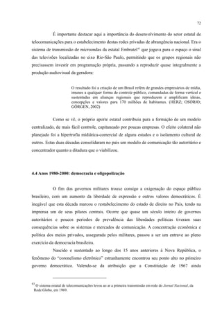 72
É importante destacar aqui a importância do desenvolvimento do setor estatal de
telecomunicações para o estabelecimento destas redes privadas de abrangência nacional. Era o
sistema de transmissão de microondas da estatal Embratel43
que jogava para o espaço o sinal
das televisões localizadas no eixo Rio-São Paulo, permitindo que os grupos regionais não
precisassem investir em programação própria, passando a reproduzir quase integralmente a
produção audiovisual da geradora:
O resultado foi a criação de um Brasil refém de grandes empresários de mídia,
imunes a qualquer forma de controle público, comandadas de forma vertical e
sustentadas em alianças regionais que reproduzem e amplificam ideias,
concepções e valores para 170 milhões de habitantes. (HERZ; OSÓRIO;
GÖRGEN, 2002)
Como se vê, o próprio aporte estatal contribuiu para a formação de um modelo
centralizado, de mais fácil controle, capitaneado por poucas empresas. O efeito colateral não
planejado foi a hipertrofia midiática-comercial de alguns estados e o isolamento cultural de
outros. Estas duas décadas consolidaram no país um modelo de comunicação tão autoritário e
concentrador quanto a ditadura que o viabilizou.
4.4 Anos 1980-2000: democracia e oligopolização
O fim dos governos militares trouxe consigo a oxigenação do espaço público
brasileiro, com um aumento da liberdade de expressão e outros valores democráticos. É
inegável que esta década marcou o restabelecimento do estado de direito no País, tendo na
imprensa um de seus pilares centrais. Ocorre que quase um século inteiro de governos
autoritários e poucos períodos de prevalência das liberdades políticas tiveram suas
consequências sobre os sistemas e mercados de comunicação. A concentração econômica e
política dos meios privados, assegurada pelos militares, passou a ser um entrave ao pleno
exercício da democracia brasileira.
Nascido e sustentado ao longo dos 15 anos anteriores à Nova República, o
fenômeno do “coronelismo eletrônico” estranhamente encontrou seu ponto alto no primeiro
governo democrático. Valendo-se da atribuição que a Constituição de 1967 ainda
43
O sistema estatal de telecomunicações levou ao ar a primeira transmissão em rede do Jornal Nacional, da
Rede Globo, em 1969.
 