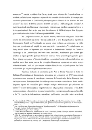 73
assegurava44
, o então presidente José Sarney, tendo como ministro das Comunicações o ex-
senador Antônio Carlos Magalhães, engendrou um esquema de distribuição de outorgas para
os aliados que votassem na Constituinte pela aprovação da extensão de seu mandato por mais
um ano45
. De março de 1985 a setembro de 1988, um total de 1.028 outorgas foi liberado46
No Congresso Nacional, no mesmo período, era travada uma guerra surda entre
setores do empresariado de mídia e da sociedade civil. O alvo da disputa era o capítulo da
Comunicação Social na Constituição que estava sendo redigida. As emissoras e a mídia
impressa, organizadas sob a égide de suas associações representativas
. A
maioria destinada a políticos que votaram pelos cinco anos de mandato presidencial no novo
texto constitucional. Para se ter uma ideia dos números, de 1934 até aquela data, diferentes
governos haviam distribuído 2.117 outorgas (MOTTER, 1994).
47
Reunindo milhares de assinaturas pelo País, a Frente Nacional de Luta por
Políticas Democráticas de Comunicação apresentou ao Legislativo em 1987 uma emenda
popular com uma proposta de redação para o capítulo da Comunicação Social. Enquanto isso,
os representantes do empresariado de mídia apresentavam suas demandas de forma pública
enquanto agiam nos bastidores para extirpar avanços democráticos que pudessem ser
aceitos
, estabeleceram um
lobby velado sobre os deputados que integravam a Subcomissão Temática de Ciência e
Tecnologia e da Comunicação. Do outro lado, sindicatos, movimentos que lutaram pela
abertura e alguns partidos políticos tentavam atuar de forma conjunta para garantir que a
Carta Magna assegurasse a “democratização da comunicação”, expressão cunhada como um
sinal de que a área ainda carecia dos princípios básicos que vigoravam em outros setores
redemocratizados. Mais do que resgatar valores democráticos, os participantes da Frente
acreditavam que era preciso primeiro estabelecê-los.
48
44
A Constituição de 1988 criou o dispositivo através do qual o Ministério das Comunicações passou a dividir
com o Poder Legislativo a responsabilidade final pela aprovação de concessões e permissões de emissoras de
rádio e TV.
. O saldo desta queda-de-braço foram cinco artigos para a comunicação social. Entre
outras novidades, a Constituição abordou temas inéditos como programação regional do rádio
e da TV e produção independente, restrições à publicidade comercial, veto à criação de
45
Esse expediente, que ficou conhecido como a “farra das concessões”, foi denunciado publicamente pela
Federação Nacional dos Jornalistas em 1988.
46
A média diária chegou a 57,11 outorgas.
47
A saber: Associação Brasileira das Emissoras de Rádio e Televisão (Abert), Associação Nacional dos Jornais
(ANJ) e Associação Nacional dos Editores de Revista (Aner).
48
O fato de a subcomissão não ter apresentado um relatório final sobre a área das comunicações fez com que o
relator da Comissão de Sistematização, Bernardo Cabral, assumisse a tarefa, valendo-se de um anteprojeto
redigido pelo senador Artur da Távola e de um documento apresentado pelos partidos conservadores que o
batizaram de “Substitutivo da Maioria”. Era a proposta das empresas que ganhava corpo.
 