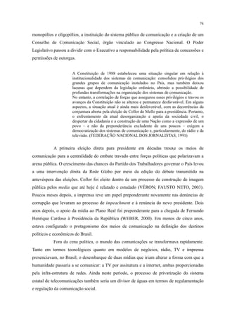 74
monopólios e oligopólios, a instituição do sistema público de comunicação e a criação de um
Conselho de Comunicação Social, órgão vinculado ao Congresso Nacional. O Poder
Legislativo passou a dividir com o Executivo a responsabilidade pela política de concessões e
permissões de outorgas.
A Constituição de 1988 estabeleceu uma situação singular em relação à
institucionalidade dos sistemas de comunicação: consolidou privilégios dos
grandes grupos de comunicação instalados no País, mas também deixou
lacunas que dependem da legislação ordinária, abrindo a possibilidade de
profundas transformações na organização dos sistemas de comunicação.
No entanto, a correlação de forças que assegurou esses privilégios e travou os
avanços da Constituição não se alterou e permanece desfavorável. Em alguns
aspectos, a situação atual é ainda mais desfavorável, com as decorrências da
conjuntura aberta pela eleição de Collor de Mello para a presidência. Portanto,
o enfrentamento da atual desorganização e apatia da sociedade civil, o
despertar da cidadania e a construção de uma Nação como a expressão de um
povo – e não da preponderância excludente de uns poucos – exigem a
democratização dos sistemas de comunicação e, particularmente, do rádio e da
televisão. (FEDERAÇÃO NACIONAL DOS JORNALISTAS, 1991)
A primeira eleição direta para presidente em décadas trouxe os meios de
comunicação para a centralidade do embate travado entre forças políticas que polarizavam a
arena pública. O crescimento das chances do Partido dos Trabalhadores governar o País levou
a uma intervenção direta da Rede Globo por meio da edição do debate transmitido na
antevéspera das eleições. Collor foi eleito dentro de um processo de construção de imagem
pública pelos media que até hoje é relatado e estudado (VÉRON; FAUSTO NETO, 2003).
Poucos meses depois, a imprensa teve um papel preponderante novamente nas denúncias de
corrupção que levaram ao processo de impeachment e à renúncia do novo presidente. Dois
anos depois, o apoio da mídia ao Plano Real foi preponderante para a chegada de Fernando
Henrique Cardoso à Presidência da República (WEBER, 2000). Em menos de cinco anos,
estava configurado o protagonismo dos meios de comunicação na definição dos destinos
políticos e econômicos do Brasil.
Fora da cena política, o mundo das comunicações se transformava rapidamente.
Tanto em termos tecnológicos quanto em modelos de negócios, rádio, TV e imprensa
presenciavam, no Brasil, o desembarque de duas mídias que iriam alterar a forma com que a
humanidade passaria a se comunicar: a TV por assinatura e a internet, ambas proporcionadas
pela infra-estrutura de redes. Ainda neste período, o processo de privatização do sistema
estatal de telecomunicações também seria um divisor de águas em termos de regulamentação
e regulação da comunicação social.
 