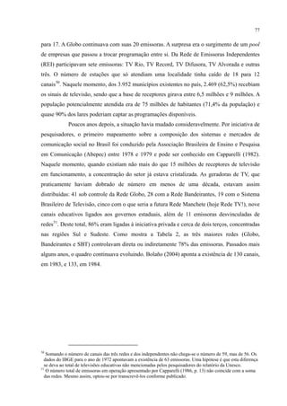 77
para 17. A Globo continuava com suas 20 emissoras. A surpresa era o surgimento de um pool
de empresas que passou a trocar programação entre si. Da Rede de Emissoras Independentes
(REI) participavam sete emissoras: TV Rio, TV Record, TV Difusora, TV Alvorada e outras
três. O número de estações que só atendiam uma localidade tinha caído de 18 para 12
canais50
Poucos anos depois, a situação havia mudado consideravelmente. Por iniciativa de
pesquisadores, o primeiro mapeamento sobre a composição dos sistemas e mercados de
comunicação social no Brasil foi conduzido pela Associação Brasileira de Ensino e Pesquisa
em Comunicação (Abepec) entre 1978 e 1979 e pode ser conhecido em Capparelli (1982).
Naquele momento, quando existiam não mais do que 15 milhões de receptores de televisão
em funcionamento, a concentração do setor já estava cristalizada. As geradoras de TV, que
praticamente haviam dobrado de número em menos de uma década, estavam assim
distribuídas: 41 sob controle da Rede Globo, 28 com a Rede Bandeirantes, 19 com o Sistema
Brasileiro de Televisão, cinco com o que seria a futura Rede Manchete (hoje Rede TV!), nove
canais educativos ligados aos governos estaduais, além de 11 emissoras desvinculadas de
redes
. Naquele momento, dos 3.952 municípios existentes no país, 2.469 (62,5%) recebiam
os sinais de televisão, sendo que a base de receptores girava entre 6,5 milhões e 9 milhões. A
população potencialmente atendida era de 75 milhões de habitantes (71,4% da população) e
quase 90% dos lares poderiam captar as programações disponíveis.
51
. Deste total, 86% eram ligadas à iniciativa privada e cerca de dois terços, concentradas
nas regiões Sul e Sudeste. Como mostra a Tabela 2, as três maiores redes (Globo,
Bandeirantes e SBT) controlavam direta ou indiretamente 78% das emissoras. Passados mais
alguns anos, o quadro continuava evoluindo. Bolaño (2004) aponta a existência de 130 canais,
em 1983, e 133, em 1984.
50
Somando o número de canais das três redes e dos independentes não chega-se o número de 59, mas de 56. Os
dados do IBGE para o ano de 1972 apontavam a existência de 63 emissoras. Uma hipótese é que esta diferença
se deva ao total de televisões educativas não mencionadas pelos pesquisadores do relatório da Unesco.
51
O número total de emissoras em operação apresentado por Capparelli (1986, p. 13) não coincide com a soma
das redes. Mesmo assim, optou-se por transcrevê-los conforme publicado.
 