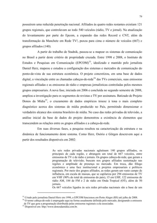 79
possuírem uma reduzida penetração nacional. Afiliados às quatro redes restantes existiam 121
grupos regionais, que controlavam ao todo 540 veículos (rádio, TV e jornal). Na atualização
do levantamento por parte do Epcom, a expansão das redes Record e CNT, além da
transformação da Manchete em Rede TV!, puxou para cima o número de veículos (667) e
grupos afiliados (140).
A partir do trabalho de Stadnik, passou-se a mapear os sistemas de comunicação
no Brasil a partir deste critério de propriedade cruzada. Entre 1998 e 2008, o Instituto de
Estudos e Pesquisas em Comunicação (EPCOM)53
, idealizado e mantido pelo jornalista
Daniel Herz, mapeou e estudou a configuração dos sistemas e mercados de comunicação do
ponto-de-vista de sua estrutura econômica. O projeto concretizou, em uma base de dados
digital, a vinculação entre as chamadas cabeças-de-rede54
das TVs comerciais, suas emissoras
regionais afiliadas e as emissoras de rádio e empresas jornalísticas controladas pelos mesmos
grupos empresariais. A nova fase, iniciada em 2006 e concluída no segundo semestre de 2008,
ampliou a investigação para os segmentos de revistas e TV por assinatura. Batizado de Projeto
Donos da Mídia55
Em suas diversas fases, a pesquisa resultou na caracterização da estrutura e na
dinâmica de funcionamento deste sistema. Como Herz, Osório e Görgen descrevem aqui a
partir dos resultados disponíveis em 2002:
, o cruzamento de dados empíricos trouxe à tona o mais completo
diagnóstico acerca dos sistemas de mídia produzido no País, permitindo dimensionar o
verdadeiro alcance dos sistema brasileiro de mídia. No caso das redes privadas de televisão, a
análise inicial da base de dados do projeto demonstrou a existência de elementos que
transcendem as relações entre os grupos afiliados e a cabeça-de-rede.
As seis redes privadas nacionais aglutinam 140 grupos afiliados, os
principais de cada região, e abrangem um total de 667 veículos, entre
emissoras de TV e de rádio e jornais. Os grupos cabeça-de-rede, que geram a
programação de televisão, buscam nos grupos afiliados sustentação nas
regiões e amplitude de presença no mercado. Em troca, dão fôlego
econômico e uma face institucional a projetos empresariais e políticos
regionais. Por meio dos grupos afiliados, as redes geram um vasto campo de
influência, em escala de massas, que se capilariza por 294 emissoras de TV
em VHF (90% do total de emissoras do país), 15 em UHF, 122 emissoras de
rádio AM, 184 de FM e 2 de rádio em Onda Tropical (OT), além de 50
jornais.
Os 667 veículos ligados às seis redes privadas nacionais são a base de um
53
Criado pelo jornalista Daniel Herz em 1998, o EPCOM funcionou em Porto Alegre (RS) até julho de 2008.
54
O termo cabeça-de-rede é empregado aqui na forma usualmente definida pelo mercado, designando a emissora
de TV que gera a programação distribuída pelas emissoras regionais a ela associadas.
55
Disponível em: http://www.donosdamidia.com.br.
 