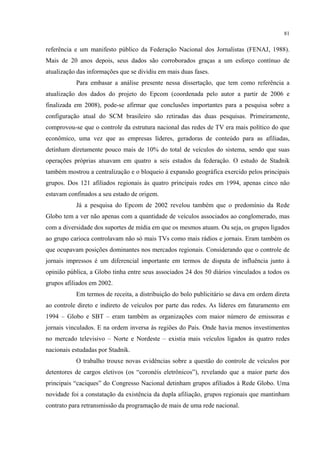 81
referência e um manifesto público da Federação Nacional dos Jornalistas (FENAJ, 1988).
Mais de 20 anos depois, seus dados são corroborados graças a um esforço contínuo de
atualização das informações que se dividiu em mais duas fases.
Para embasar a análise presente nessa dissertação, que tem como referência a
atualização dos dados do projeto do Epcom (coordenada pelo autor a partir de 2006 e
finalizada em 2008), pode-se afirmar que conclusões importantes para a pesquisa sobre a
configuração atual do SCM brasileiro são retiradas das duas pesquisas. Primeiramente,
comprovou-se que o controle da estrutura nacional das redes de TV era mais político do que
econômico, uma vez que as empresas líderes, geradoras de conteúdo para as afiliadas,
detinham diretamente pouco mais de 10% do total de veículos do sistema, sendo que suas
operações próprias atuavam em quatro a seis estados da federação. O estudo de Stadnik
também mostrou a centralização e o bloqueio à expansão geográfica exercido pelos principais
grupos. Dos 121 afiliados regionais às quatro principais redes em 1994, apenas cinco não
estavam confinados a seu estado de origem.
Já a pesquisa do Epcom de 2002 revelou também que o predomínio da Rede
Globo tem a ver não apenas com a quantidade de veículos associados ao conglomerado, mas
com a diversidade dos suportes de mídia em que os mesmos atuam. Ou seja, os grupos ligados
ao grupo carioca controlavam não só mais TVs como mais rádios e jornais. Eram também os
que ocupavam posições dominantes nos mercados regionais. Considerando que o controle de
jornais impressos é um diferencial importante em termos de disputa de influência junto à
opinião pública, a Globo tinha entre seus associados 24 dos 50 diários vinculados a todos os
grupos afiliados em 2002.
Em termos de receita, a distribuição do bolo publicitário se dava em ordem direta
ao controle direto e indireto de veículos por parte das redes. As líderes em faturamento em
1994 – Globo e SBT – eram também as organizações com maior número de emissoras e
jornais vinculados. E na ordem inversa às regiões do País. Onde havia menos investimentos
no mercado televisivo – Norte e Nordeste – existia mais veículos ligados às quatro redes
nacionais estudadas por Stadnik.
O trabalho trouxe novas evidências sobre a questão do controle de veículos por
detentores de cargos eletivos (os “coronéis eletrônicos”), revelando que a maior parte dos
principais “caciques” do Congresso Nacional detinham grupos afiliados à Rede Globo. Uma
novidade foi a constatação da existência da dupla afiliação, grupos regionais que mantinham
contrato para retransmissão da programação de mais de uma rede nacional.
 
