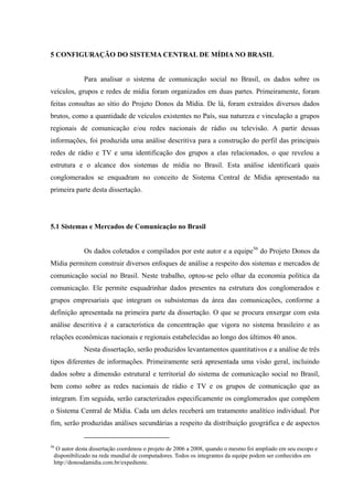 82
5 CONFIGURAÇÃO DO SISTEMA CENTRAL DE MÍDIA NO BRASIL
Para analisar o sistema de comunicação social no Brasil, os dados sobre os
veículos, grupos e redes de mídia foram organizados em duas partes. Primeiramente, foram
feitas consultas ao sítio do Projeto Donos da Mídia. De lá, foram extraídos diversos dados
brutos, como a quantidade de veículos existentes no País, sua natureza e vinculação a grupos
regionais de comunicação e/ou redes nacionais de rádio ou televisão. A partir dessas
informações, foi produzida uma análise descritiva para a construção do perfil das principais
redes de rádio e TV e uma identificação dos grupos a elas relacionados, o que revelou a
estrutura e o alcance dos sistemas de mídia no Brasil. Esta análise identificará quais
conglomerados se enquadram no conceito de Sistema Central de Mídia apresentado na
primeira parte desta dissertação.
5.1 Sistemas e Mercados de Comunicação no Brasil
Os dados coletados e compilados por este autor e a equipe56
Nesta dissertação, serão produzidos levantamentos quantitativos e a análise de três
tipos diferentes de informações. Primeiramente será apresentada uma visão geral, incluindo
dados sobre a dimensão estrutural e territorial do sistema de comunicação social no Brasil,
bem como sobre as redes nacionais de rádio e TV e os grupos de comunicação que as
integram. Em seguida, serão caracterizados especificamente os conglomerados que compõem
o Sistema Central de Mídia. Cada um deles receberá um tratamento analítico individual. Por
fim, serão produzidas análises secundárias a respeito da distribuição geográfica e de aspectos
do Projeto Donos da
Mídia permitem construir diversos enfoques de análise a respeito dos sistemas e mercados de
comunicação social no Brasil. Neste trabalho, optou-se pelo olhar da economia política da
comunicação. Ele permite esquadrinhar dados presentes na estrutura dos conglomerados e
grupos empresariais que integram os subsistemas da área das comunicações, conforme a
definição apresentada na primeira parte da dissertação. O que se procura enxergar com esta
análise descritiva é a característica da concentração que vigora no sistema brasileiro e as
relações econômicas nacionais e regionais estabelecidas ao longo dos últimos 40 anos.
56
O autor desta dissertação coordenou o projeto de 2006 a 2008, quando o mesmo foi ampliado em seu escopo e
disponibilizado na rede mundial de computadores. Todos os integrantes da equipe podem ser conhecidos em
http://donosdamidia.com.br/expediente.
 