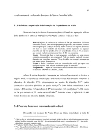 83
complementares de configuração do entorno do Sistema Central de Mídia.
5.1.1 Definições e organização de informações do Projeto Donos da Mídia
Na caracterização do sistema de comunicação social brasileiro, a pesquisa utilizou
como definições os termos já empregados pelo Projeto Donos da Mídia. São eles:
Rede - Conjunto de emissoras de rádio ou de TV que transmitem, de forma
simultânea ou não, uma mesma programação gerada a partir de uma ou mais
estações principais (cabeças-de-rede). Redes nacionais são aquelas presentes
em mais de duas unidades da federação. Redes regionais são aquelas
presentes em até dois estados. Não são considerados redes de TV, os canais
que operam exclusivamente nos serviços de TV por assinatura.
Grupo - Conjunto de duas ou mais empresas controladas por uma mesma
entidade empresarial ou governamental. Pode ter atuação nacional, no caso
daqueles que controlam redes de TV ou de rádio, ou regional, para aqueles
que atuam em até dois estados.
Veículo - Todo e qualquer meio de comunicação social que opere em
qualquer suporte. Pode integrar ou não um grupo ou uma rede.
Independente - Grupos ou veículos não afiliados a uma rede nacional de TV
ou de rádio. (DONOS DA MÍDIA, 2008)
A base de dados do projeto é composta por informações cadastrais e técnicas a
respeito de 19.473 veículos de comunicação e está assim dividida: 421 emissoras comerciais e
educativas de televisão, 9.996 retransmissoras do serviço de televisão, 3.879 rádios
comerciais e educativas (divididas em quatro serviços57
), 2.408 rádios comunitárias, 1.013
jornais, 1.260 revistas, 369 operadoras de TV por assinatura (três modalidades58
), 102 canais
de TV por assinatura e 25 canais não codificados59
. Some-se a isso, o registro de 19.440
nomes de sócios das emissoras de rádio e televisão.
5.1.2 Panorama dos meios de comunicação social no Brasil
De acordo com os dados do Projeto Donos da Mídia, consolidados a partir de
57
FM - Serviço de radiodifusão sonora em frequência modulada. OM - Serviço de radiodifusão sonora em ondas
médias. Também conhecido como AM. OC - Serviço de radiodifusão sonora em ondas curtas. OT - Serviço de
radiodifusão sonora em ondas tropicais.
58
TV a Cabo, MMDS (Multi-channel Multi-point Distribution System) e DTH (Direct to Home).
59
TVA - Serviço Especial de Televisão por Assinatura. Transmite programação não codificada até a definição de
nova política para a regência desta modalidade de serviço.
 