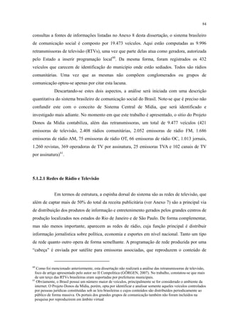 84
consultas a fontes de informações listadas no Anexo 8 desta dissertação, o sistema brasileiro
de comunicação social é composto por 19.473 veículos. Aqui estão computadas as 9.996
retransmissoras de televisão (RTVs), uma vez que parte delas atua como geradora, autorizada
pelo Estado a inserir programação local60
Descartando-se estes dois aspectos, a análise será iniciada com uma descrição
quantitativa do sistema brasileiro de comunicação social do Brasil. Note-se que é preciso não
confundir este com o conceito de Sistema Central de Mídia, que será identificado e
investigado mais adiante. No momento em que este trabalho é apresentado, o sítio do Projeto
Donos da Mídia contabiliza, além das retransmissoras, um total de 9.477 veículos (421
emissoras de televisão, 2.408 rádios comunitárias, 2.052 emissoras de rádio FM, 1.686
emissoras de rádio AM, 75 emissoras de rádio OT, 66 emissoras de rádio OC, 1.013 jornais,
1.260 revistas, 369 operadoras de TV por assinatura, 25 emissoras TVA e 102 canais de TV
por assinatura)
. Da mesma forma, foram registrados os 432
veículos que carecem de identificação do município onde estão sediados. Todos são rádios
comunitárias. Uma vez que as mesmas não compõem conglomerados ou grupos de
comunicação optou-se apenas por citar esta lacuna.
61
.
5.1.2.1 Redes de Rádio e Televisão
Em termos de estrutura, a espinha dorsal do sistema são as redes de televisão, que
além de captar mais de 50% do total da receita publicitária (ver Anexo 7) são a principal via
de distribuição dos produtos de informação e entretenimento gerados pelos grandes centros de
produção localizados nos estados do Rio de Janeiro e de São Paulo. De forma complementar,
mas não menos importante, aparecem as redes de rádio, cuja função principal é distribuir
informação jornalística sobre política, economia e esportes em nível nacional. Tanto um tipo
de rede quanto outro opera de forma semelhante. A programação de rede produzida por uma
“cabeça” é enviada por satélite para emissoras associadas, que reproduzem o conteúdo de
60
Como foi mencionado anteriormente, esta dissertação não realizará a análise das retransmissoras de televisão,
foco de artigo apresentado pelo autor no II Compolítica (GÖRGEN, 2007). No trabalho, constatou-se que mais
de um terço das RTVs brasileiras eram suportadas por prefeituras municipais.
61
Obviamente, o Brasil possui um número maior de veículos, principalmente se for considerado o ambiente da
internet. O Projeto Donos da Mídia, porém, opta por identificar e analisar somente aqueles veículos controlados
por pessoas jurídicas constituídas sob as leis brasileiras e cujos conteúdos são distribuídos periodicamente ao
público de forma massiva. Os portais dos grandes grupos de comunicação também não foram incluídos na
pesquisa por reproduzirem em âmbito virtual
 