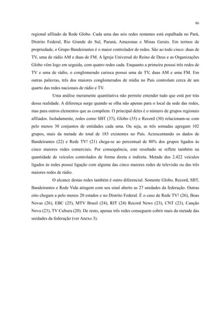86
regional afiliado da Rede Globo. Cada uma das seis redes restantes está espalhada no Pará,
Distrito Federal, Rio Grande do Sul, Paraná, Amazonas e Minas Gerais. Em termos de
propriedade, o Grupo Bandeirantes é o maior controlador de redes. São ao todo cinco: duas de
TV, uma de rádio AM e duas de FM. A Igreja Universal do Reino de Deus e as Organizações
Globo vêm logo em seguida, com quatro redes cada. Enquanto a primeira possui três redes de
TV e uma de rádio, o conglomerado carioca possui uma de TV, duas AM e uma FM. Em
outras palavras, três dos maiores conglomerados de mídia no País controlam cerca de um
quarto das redes nacionais de rádio e TV.
Uma análise meramente quantitativa não permite entender tudo que está por trás
dessa realidade. A diferença surge quando se olha não apenas para o local da sede das redes,
mas para outros elementos que as compõem. O principal deles é o número de grupos regionais
afiliados. Isoladamente, redes como SBT (37), Globo (35) e Record (30) relacionam-se com
pelo menos 30 conjuntos de entidades cada uma. Ou seja, as três somadas agregam 102
grupos, mais da metade do total de 183 existentes no País. Acrescentando os dados de
Bandeirantes (22) e Rede TV! (21) chega-se ao percentual de 80% dos grupos ligados às
cinco maiores redes comerciais. Por consequência, este resultado se reflete também na
quantidade de veículos controlados de forma direta e indireta. Metade dos 2.422 veículos
ligados às redes possui ligação com alguma das cinco maiores redes de televisão ou das três
maiores redes de rádio.
O alcance destas redes também é outro diferencial. Somente Globo, Record, SBT,
Bandeirantes e Rede Vida atingem com seu sinal aberto as 27 unidades da federação. Outras
oito chegam a pelo menos 20 estados e no Distrito Federal. É o caso de Rede TV! (26), Boas
Novas (26), EBC (25), MTV Brasil (24), RIT (24) Record News (23), CNT (23), Canção
Nova (23), TV Cultura (20). De resto, apenas três redes conseguem cobrir mais da metade das
unidades da federação (ver Anexo 3).
 
