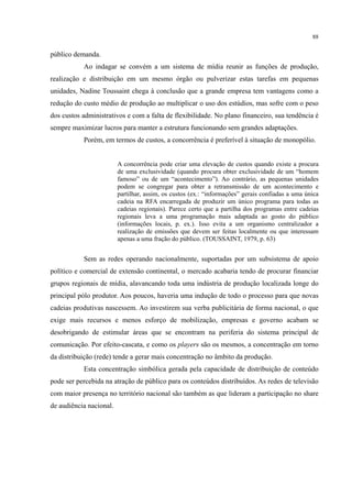 88
público demanda.
Ao indagar se convém a um sistema de mídia reunir as funções de produção,
realização e distribuição em um mesmo órgão ou pulverizar estas tarefas em pequenas
unidades, Nadine Toussaint chega à conclusão que a grande empresa tem vantagens como a
redução do custo médio de produção ao multiplicar o uso dos estúdios, mas sofre com o peso
dos custos administrativos e com a falta de flexibilidade. No plano financeiro, sua tendência é
sempre maximizar lucros para manter a estrutura funcionando sem grandes adaptações.
Porém, em termos de custos, a concorrência é preferível à situação de monopólio.
A concorrência pode criar uma elevação de custos quando existe a procura
de uma exclusividade (quando procura obter exclusividade de um “homem
famoso” ou de um “acontecimento”). Ao contrário, as pequenas unidades
podem se congregar para obter a retransmissão de um acontecimento e
partilhar, assim, os custos (ex.: “informações” gerais confiadas a uma única
cadeia na RFA encarregada de produzir um único programa para todas as
cadeias regionais). Parece certo que a partilha dos programas entre cadeias
regionais leva a uma programação mais adaptada ao gosto do público
(informações locais, p. ex.). Isso evita a um organismo centralizador a
realização de emissões que devem ser feitas localmente ou que interessam
apenas a uma fração do público. (TOUSSAINT, 1979, p. 63)
Sem as redes operando nacionalmente, suportadas por um subsistema de apoio
político e comercial de extensão continental, o mercado acabaria tendo de procurar financiar
grupos regionais de mídia, alavancando toda uma indústria de produção localizada longe do
principal pólo produtor. Aos poucos, haveria uma indução de todo o processo para que novas
cadeias produtivas nascessem. Ao investirem sua verba publicitária de forma nacional, o que
exige mais recursos e menos esforço de mobilização, empresas e governo acabam se
desobrigando de estimular áreas que se encontram na periferia do sistema principal de
comunicação. Por efeito-cascata, e como os players são os mesmos, a concentração em torno
da distribuição (rede) tende a gerar mais concentração no âmbito da produção.
Esta concentração simbólica gerada pela capacidade de distribuição de conteúdo
pode ser percebida na atração de público para os conteúdos distribuídos. As redes de televisão
com maior presença no território nacional são também as que lideram a participação no share
de audiência nacional.
 