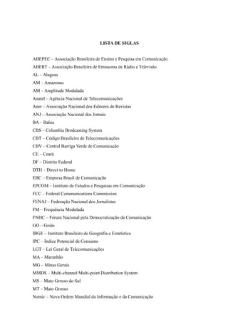 LISTA DE SIGLAS
ABEPEC – Associação Brasileira de Ensino e Pesquisa em Comunicação
ABERT – Associação Brasileira de Emissoras de Rádio e Televisão
AL – Alagoas
AM – Amazonas
AM – Amplitude Modulada
Anatel – Agência Nacional de Telecomunicações
Aner – Associação Nacional dos Editores de Revistas
ANJ – Associação Nacional dos Jornais
BA – Bahia
CBS – Columbia Brodcasting System
CBT – Código Brasileiro de Telecomunicações
CBV – Central Barriga Verde de Comunicação
CE – Ceará
DF – Distrito Federal
DTH – Direct to Home
EBC – Empresa Brasil de Comunicação
EPCOM – Instituto de Estudos e Pesquisas em Comunicação
FCC – Federal Communications Commission
FENAJ – Federação Nacional dos Jornalistas
FM – Frequência Modulada
FNDC – Fórum Nacional pela Democratização da Comunicação
GO – Goiás
IBGE – Instituto Brasileiro de Geografia e Estatística
IPC – Índice Potencial de Consumo
LGT – Lei Geral de Telecomunicações
MA – Maranhão
MG – Minas Gerais
MMDS – Multi-channel Multi-point Distribution System
MS – Mato Grosso do Sul
MT – Mato Grosso
Nomic – Nova Ordem Mundial da Informação e da Comunicação
 