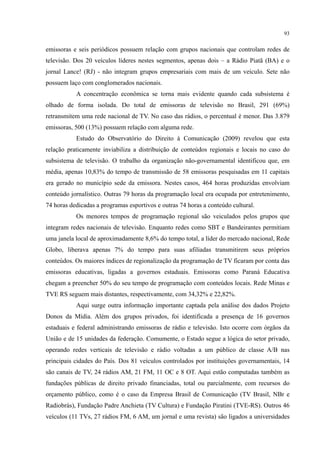 93
emissoras e seis periódicos possuem relação com grupos nacionais que controlam redes de
televisão. Dos 20 veículos líderes nestes segmentos, apenas dois – a Rádio Piatã (BA) e o
jornal Lance! (RJ) - não integram grupos empresariais com mais de um veículo. Sete não
possuem laço com conglomerados nacionais.
A concentração econômica se torna mais evidente quando cada subsistema é
olhado de forma isolada. Do total de emissoras de televisão no Brasil, 291 (69%)
retransmitem uma rede nacional de TV. No caso das rádios, o percentual é menor. Das 3.879
emissoras, 500 (13%) possuem relação com alguma rede.
Estudo do Observatório do Direito à Comunicação (2009) revelou que esta
relação praticamente inviabiliza a distribuição de conteúdos regionais e locais no caso do
subsistema de televisão. O trabalho da organização não-governamental identificou que, em
média, apenas 10,83% do tempo de transmissão de 58 emissoras pesquisadas em 11 capitais
era gerado no município sede da emissora. Nestes casos, 464 horas produzidas envolviam
conteúdo jornalístico. Outras 79 horas da programação local era ocupada por entretenimento,
74 horas dedicadas a programas esportivos e outras 74 horas a conteúdo cultural.
Os menores tempos de programação regional são veiculados pelos grupos que
integram redes nacionais de televisão. Enquanto redes como SBT e Bandeirantes permitiam
uma janela local de aproximadamente 8,6% do tempo total, a líder do mercado nacional, Rede
Globo, liberava apenas 7% do tempo para suas afiliadas transmitirem seus próprios
conteúdos. Os maiores índices de regionalização da programação de TV ficaram por conta das
emissoras educativas, ligadas a governos estaduais. Emissoras como Paraná Educativa
chegam a preencher 50% do seu tempo de programação com conteúdos locais. Rede Minas e
TVE RS seguem mais distantes, respectivamente, com 34,32% e 22,82%.
Aqui surge outra informação importante captada pela análise dos dados Projeto
Donos da Mídia. Além dos grupos privados, foi identificada a presença de 16 governos
estaduais e federal administrando emissoras de rádio e televisão. Isto ocorre com órgãos da
União e de 15 unidades da federação. Comumente, o Estado segue a lógica do setor privado,
operando redes verticais de televisão e rádio voltadas a um público de classe A/B nas
principais cidades do País. Dos 81 veículos controlados por instituições governamentais, 14
são canais de TV, 24 rádios AM, 21 FM, 11 OC e 8 OT. Aqui estão computadas também as
fundações públicas de direito privado financiadas, total ou parcialmente, com recursos do
orçamento público, como é o caso da Empresa Brasil de Comunicação (TV Brasil, NBr e
Radiobrás), Fundação Padre Anchieta (TV Cultura) e Fundação Piratini (TVE-RS). Outros 46
veículos (11 TVs, 27 rádios FM, 6 AM, um jornal e uma revista) são ligados a universidades
 