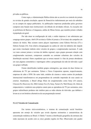 94
privadas ou públicas.
Como regra, a Administração Pública direta não se envolve no controle de jornais
ou revistas de grande circulação, apesar de financiá-los indiretamente por meio de subsídios
ou na compra de espaço publicitário. As publicações impressas produzidas pelos governos
cumprem uma função mais institucional e de difusão de atividades oficiais. As exceções são
as prefeituras de Barroso e Cataguases, ambas de Minas Gerais, que mantêm jornais voltados
à população em geral.
Por não atuar na configuração de rede, a mídia impressa é um subsistema que
congrega menos grupos. Abril (58 revistas) e Globo (4 jornais e 24 revistas) são campeões em
número de títulos. Mas existem outros players importantes como Editora On-Line (37) e
Editora Europa (16). Esta relativa desagregação na cadeia de valor da indústria não impede
que exista vinculação indireta entre veículos de grupos e conglomerados nacionais. É cada
vez mais comum jornais e revistas de âmbito regional, cujos grupos possuam relação com
conglomerados nacionais, comprarem conteúdo ou contratar colunistas dos veículos de
distribuição nacional. Outro expediente que se tornou natural é o fato de jornais abordarem
em suas páginas comentários e reportagens sobre a programação da rede de televisão a qual
seu grupo é afiliado.
Foram identificados também grupos estrangeiros, que atuam de duas formas no
subsistema de TV por assinatura. Telmex e News Corporation operam, respectivamente,
empresas de cabo e DTH. De outro lado, estúdios de cinema e outros centros de produção
internacional transformam-se em programadoras de conteúdo importado de seus canais no
exterior. Atualmente, o Brasil abriga filiais de conglomerados como Sony (10 canais),
Claxson (9), Discovery (6), 20th Century Fox (5), Sony, Turner (5), Walt Disney (4). Além de
empacotarem e venderem seus próprios canais para as operadoras de TV por assinatura, estes
grupos redistribuem produtos não inéditos para as redes abertas de televisão, que dublam e
levam ao ar em horários alternativos de sua programação normal.
5.1.2.3 Veículos de Comunicação
Em termos sócio-econômicos, o sistema de comunicação social brasileiro
apresenta um arranjo de veículos que revela algumas assimetrias e características da
concentração midiática no Brasil. A Tabela 7 mostra a distribuição geográfica da estrutura das
redes nacionais de acordo com as cinco grandes regiões do País. Observando este quadro
 