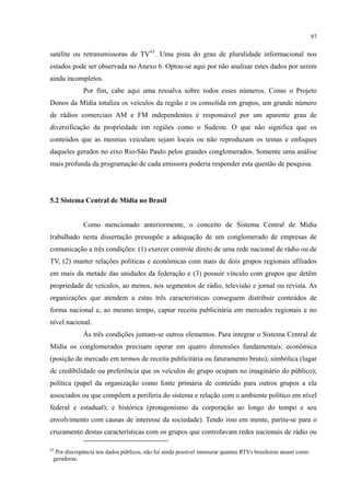97
satélite ou retransmissoras de TV63
Por fim, cabe aqui uma ressalva sobre todos esses números. Como o Projeto
Donos da Mídia totaliza os veículos da região e os consolida em grupos, um grande número
de rádios comerciais AM e FM independentes é responsável por um aparente grau de
diversificação da propriedade em regiões como o Sudeste. O que não significa que os
conteúdos que as mesmas veiculam sejam locais ou não reproduzam os temas e enfoques
daqueles gerados no eixo Rio-São Paulo pelos grandes conglomerados. Somente uma análise
mais profunda da programação de cada emissora poderia responder esta questão de pesquisa.
. Uma pista do grau de pluralidade informacional nos
estados pode ser observada no Anexo 6. Optou-se aqui por não analisar estes dados por serem
ainda incompletos.
5.2 Sistema Central de Mídia no Brasil
Como mencionado anteriormente, o conceito de Sistema Central de Mídia
trabalhado nesta dissertação pressupõe a adequação de um conglomerado de empresas de
comunicação a três condições: (1) exercer controle direto de uma rede nacional de rádio ou de
TV, (2) manter relações políticas e econômicas com mais de dois grupos regionais afiliados
em mais da metade das unidades da federação e (3) possuir vínculo com grupos que detêm
propriedade de veículos, ao menos, nos segmentos de rádio, televisão e jornal ou revista. As
organizações que atendem a estas três características conseguem distribuir conteúdos de
forma nacional e, ao mesmo tempo, captar receita publicitária em mercados regionais e no
nível nacional.
Às três condições juntam-se outros elementos. Para integrar o Sistema Central de
Mídia os conglomerados precisam operar em quatro dimensões fundamentais: econômica
(posição de mercado em termos de receita publicitária ou faturamento bruto); simbólica (lugar
de credibilidade ou preferência que os veículos do grupo ocupam no imaginário do público);
política (papel da organização como fonte primária de conteúdo para outros grupos a ela
associados ou que compõem a periferia do sistema e relação com o ambiente político em nível
federal e estadual); e histórica (protagonismo da corporação ao longo do tempo e seu
envolvimento com causas de interesse da sociedade). Tendo isso em mente, partiu-se para o
cruzamento destas características com os grupos que controlavam redes nacionais de rádio ou
63
Por discrepância nos dados públicos, não foi ainda possível mensurar quantas RTVs brasileiras atuam como
geradoras.
 