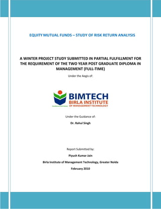 EQUITY MUTUAL FUNDS – STUDY OF RISK RETURN ANALYSIS




A WINTER PROJECT STUDY SUBMITTED IN PARTIAL FULFILLMENT FOR
THE REQUIREMENT OF THE TWO YEAR POST GRADUATE DIPLOMA IN
                  MANAGEMENT (FULL-TIME)
                                    Under the Aegis of:




                                   Under the Guidance of:

                                      Dr. Rahul Singh




                                   Report Submitted by:

                                     Piyush Kumar Jain

                  Birla Institute of Management Technology, Greater Noida

                                       February 2010




stitute of Management Technology
 