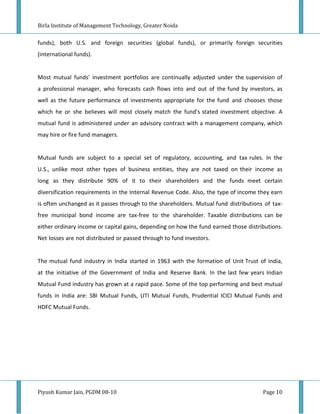 Birla Institute of Management Technology, Greater Noida


funds), both U.S. and foreign securities (global funds), or primarily foreign securities
(international funds).


Most mutual funds' investment portfolios are continually adjusted under the supervision of
a professional manager, who forecasts cash flows into and out of the fund by investors, as
well as the future performance of investments appropriate for the fund and chooses those
which he or she believes will most closely match the fund's stated investment objective. A
mutual fund is administered under an advisory contract with a management company, which
may hire or fire fund managers.


Mutual funds are subject to a special set of regulatory, accounting, and tax rules. In the
U.S., unlike most other types of business entities, they are not taxed on their income as
long as they distribute 90% of it to their shareholders and the funds meet certain
diversification requirements in the Internal Revenue Code. Also, the type of income they earn
is often unchanged as it passes through to the shareholders. Mutual fund distributions of tax-
free municipal bond income are tax-free to the shareholder. Taxable distributions can be
either ordinary income or capital gains, depending on how the fund earned those distributions.
Net losses are not distributed or passed through to fund investors.


The mutual fund industry in India started in 1963 with the formation of Unit Trust of India,
at the initiative of the Government of India and Reserve Bank. In the last few years Indian
Mutual Fund industry has grown at a rapid pace. Some of the top performing and best mutual
funds in India are: SBI Mutual Funds, UTI Mutual Funds, Prudential ICICI Mutual Funds and
HDFC Mutual Funds.




Piyush Kumar Jain, PGDM 08-10                                                         Page 10
 