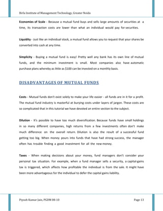 Birla Institute of Management Technology, Greater Noida


Economies of Scale - Because a mutual fund buys and sells large amounts of securities at a
time, its transaction costs are lower than what an individual would pay for securities.


Liquidity - Just like an individual stock, a mutual fund allows you to request that your shares be
converted into cash at any time.


Simplicity - Buying a mutual fund is easy! Pretty well any bank has its own line of mutual
funds, and the minimum investment is small. Most companies also have automatic
purchase plans whereby as little as $100 can be invested on a monthly basis.



DISADVANTAGES OF MUTUAL FUNDS


Costs - Mutual funds don't exist solely to make your life easier - all funds are in it for a profit.
The mutual fund industry is masterful at burying costs under layers of jargon. These costs are
so complicated that in this tutorial we have devoted an entire section to the subject.


Dilution - It's possible to have too much diversification. Because funds have small holdings
in so many different companies, high returns from a few investments often don't make
much difference on the overall return. Dilution is also the result of a successful fund
getting too big. When money pours into funds that have had strong success, the manager
often has trouble finding a good investment for all the new money.


Taxes - When making decisions about your money, fund managers don't consider your
personal tax situation. For example, when a fund manager sells a security, a capital-gains
tax is triggered, which affects how profitable the individual is from the sale. It might have
been more advantageous for the individual to defer the capital gains liability.




Piyush Kumar Jain, PGDM 08-10                                                               Page 13
 