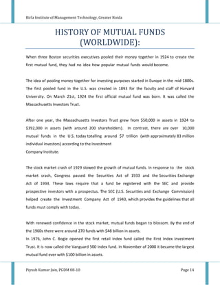 Birla Institute of Management Technology, Greater Noida



                HISTORY OF MUTUAL FUNDS
                     (WORLDWIDE):
When three Boston securities executives pooled their money together in 1924 to create the
first mutual fund, they had no idea how popular mutual funds would become.


The idea of pooling money together for investing purposes started in Europe in the mid-1800s.
The first pooled fund in the U.S. was created in 1893 for the faculty and staff of Harvard
University. On March 21st, 1924 the first official mutual fund was born. It was called the
Massachusetts Investors Trust.


After one year, the Massachusetts Investors Trust grew from $50,000 in assets in 1924 to
$392,000 in assets (with around 200 shareholders).        In contrast, there are over 10,000
mutual funds in the U.S. today totalling around $7 trillion (with approximately 83 million
individual investors) according to the Investment
Company Institute.


The stock market crash of 1929 slowed the growth of mutual funds. In response to the stock
market crash, Congress passed the Securities Act of 1933 and the Securities Exchange
Act of 1934. These laws require that a fund be registered with the SEC and provide
prospective investors with a prospectus. The SEC (U.S. Securities and Exchange Commission)
helped create the Investment Company Act of 1940, which provides the guidelines that all
funds must comply with today.


With renewed confidence in the stock market, mutual funds began to blossom. By the end of
the 1960s there were around 270 funds with $48 billion in assets.
In 1976, John C. Bogle opened the first retail index fund called the First Index Investment
Trust. It is now called the Vanguard 500 Index fund. In November of 2000 it became the largest
mutual fund ever with $100 billion in assets.


Piyush Kumar Jain, PGDM 08-10                                                         Page 14
 
