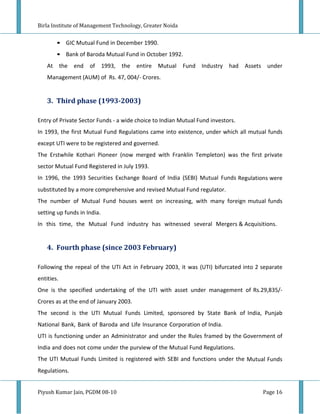Birla Institute of Management Technology, Greater Noida


        • GIC Mutual Fund in December 1990.
        • Bank of Baroda Mutual Fund in October 1992.
    At the end       of 1993, the       entire Mutual     Fund Industry had      Assets under
    Management (AUM) of Rs. 47, 004/- Crores.


    3. Third phase (1993-2003)

Entry of Private Sector Funds - a wide choice to Indian Mutual Fund investors.
In 1993, the first Mutual Fund Regulations came into existence, under which all mutual funds
except UTI were to be registered and governed.
The Erstwhile Kothari Pioneer (now merged with Franklin Templeton) was the first private
sector Mutual Fund Registered in July 1993.
In 1996, the 1993 Securities Exchange Board of India (SEBI) Mutual Funds Regulations were
substituted by a more comprehensive and revised Mutual Fund regulator.
The number of Mutual Fund houses went on increasing, with many foreign mutual funds
setting up funds in India.
In this time, the Mutual Fund industry has witnessed several Mergers & Acquisitions.


    4. Fourth phase (since 2003 February)

Following the repeal of the UTI Act in February 2003, it was (UTI) bifurcated into 2 separate
entities.
One is the specified undertaking of the UTI with asset under management of Rs.29,835/-
Crores as at the end of January 2003.
The second is the UTI Mutual Funds Limited, sponsored by State Bank of India, Punjab
National Bank, Bank of Baroda and Life Insurance Corporation of India.
UTI is functioning under an Administrator and under the Rules framed by the Government of
India and does not come under the purview of the Mutual Fund Regulations.
The UTI Mutual Funds Limited is registered with SEBI and functions under the Mutual Funds
Regulations.


Piyush Kumar Jain, PGDM 08-10                                                         Page 16
 
