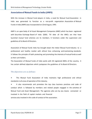 Birla Institute of Management Technology, Greater Noida


Association of Mutual Funds in India (AMFI)

With the increase in Mutual Fund players in India, a need for Mutual Fund Association in
India was generated to function as a non-profit organization. Association of Mutual
Funds in India (AMFI) was incorporated on 22nd August, 1995.


AMFI is an apex body of all Asset Management Companies (AMC) which has been registered
with Securities Exchange Board of India (SEBI). Till date all the AMCs are that have
launched mutual fund schemes are its members. It functions under the supervision and
guidelines of its Board of Directors.


Association of Mutual Funds India has brought down the Indian Mutual Fund Industry to a
professional and healthy market with ethical lines enhancing and maintaining standards.
It follows the principle of both protecting and promoting the interests of mutual funds as well
as their unit holders.
The Association of Mutual Funds of India works with 30 registered AMCs of the country. It
has certain defined objectives which juxtaposes the guidelines of its Board of Directors.



The objectives are as follows:


•      This Mutual Fund Association of India maintains high professional and ethical
standards in all areas of operation of the industry.
•      It also recommends and promotes the top class business practices and code of
conduct which is followed by members and related people engaged in the activities of
Mutual Fund and Asset Management. The agencies who are by any means connected or
involved in the field of capital markets and financial
services also involved in this code of conduct of the association.




Piyush Kumar Jain, PGDM 08-10                                                          Page 17
 