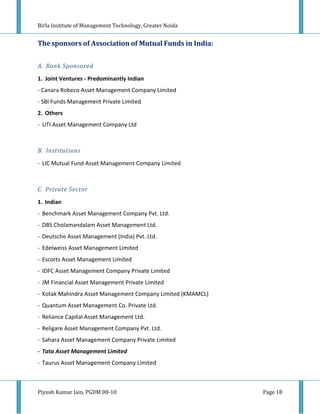 Birla Institute of Management Technology, Greater Noida


The sponsors of Association of Mutual Funds in India:


A. Bank Sponsored

1. Joint Ventures - Predominantly Indian
- Canara Robeco Asset Management Company Limited
- SBI Funds Management Private Limited
2. Others
- UTI Asset Management Company Ltd



B. Institutions

- LIC Mutual Fund Asset Management Company Limited



C. Private Sector

1. Indian
- Benchmark Asset Management Company Pvt. Ltd.
- DBS Cholamandalam Asset Management Ltd.
- Deutsche Asset Management (India) Pvt. Ltd.
- Edelweiss Asset Management Limited
- Escorts Asset Management Limited
- IDFC Asset Management Company Private Limited
- JM Financial Asset Management Private Limited
- Kotak Mahindra Asset Management Company Limited (KMAMCL)
- Quantum Asset Management Co. Private Ltd.
- Reliance Capital Asset Management Ltd.
- Religare Asset Management Company Pvt. Ltd.
- Sahara Asset Management Company Private Limited
- Tata Asset Management Limited
- Taurus Asset Management Company Limited



Piyush Kumar Jain, PGDM 08-10                                Page 18
 