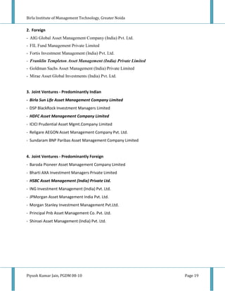Birla Institute of Management Technology, Greater Noida


2. Foreign
- AIG Global Asset Management Company (India) Pvt. Ltd.
- FIL Fund Management Private Limited
- Fortis Investment Management (India) Pvt. Ltd.
- Franklin Templeton Asset Management (India) Private Limited
- Goldman Sachs Asset Management (India) Private Limited
- Mirae Asset Global Investments (India) Pvt. Ltd.


3. Joint Ventures - Predominantly Indian
- Birla Sun Life Asset Management Company Limited
- DSP BlackRock Investment Managers Limited
- HDFC Asset Management Company Limited
- ICICI Prudential Asset Mgmt.Company Limited
- Religare AEGON Asset Management Company Pvt. Ltd.
- Sundaram BNP Paribas Asset Management Company Limited


4. Joint Ventures - Predominantly Foreign
- Baroda Pioneer Asset Management Company Limited
- Bharti AXA Investment Managers Private Limited
- HSBC Asset Management (India) Private Ltd.
- ING Investment Management (India) Pvt. Ltd.
- JPMorgan Asset Management India Pvt. Ltd.
- Morgan Stanley Investment Management Pvt.Ltd.
- Principal Pnb Asset Management Co. Pvt. Ltd.
- Shinsei Asset Management (India) Pvt. Ltd.




Piyush Kumar Jain, PGDM 08-10                                   Page 19
 
