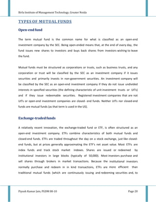 Birla Institute of Management Technology, Greater Noida


TYPES OF MUTUAL FUNDS

Open-end fund

The term mutual fund is the common name for what is classified as an open-end
investment company by the SEC. Being open-ended means that, at the end of every day, the
fund issues new shares to investors and buys back shares from investors wishing to leave
the fund.


Mutual funds must be structured as corporations or trusts, such as business trusts, and any
corporation or trust will be classified by the SEC as an investment company if it issues
securities and primarily invests in non-government securities. An investment company will
be classified by the SEC as an open-end investment company if they do not issue undivided
interests in specified securities (the defining characteristic of unit investment trusts or UITs)
and if they issue redeemable securities. Registered investment companies that are not
UITs or open-end investment companies are closed- end funds. Neither UITs nor closed-end
funds are mutual funds (as that term is used in the US).


Exchange-traded funds

A relatively recent innovation, the exchange-traded fund or ETF, is often structured as an
open-end investment company. ETFs combine characteristics of both mutual funds and
closed-end funds. ETFs are traded throughout the day on a stock exchange, just like closed-
end funds, but at prices generally approximating the ETF's net asset value. Most ETFs are
index funds and track stock market           indexes. Shares are issued or redeemed           by
institutional investors in large blocks (typically of 50,000). Most investors purchase and
sell shares through brokers in market transactions. Because the institutional investors
normally purchase and redeem in in kind transactions, ETFs are more efficient               than
traditional mutual funds (which are continuously issuing and redeeming securities and, to




Piyush Kumar Jain, PGDM 08-10                                                            Page 20
 